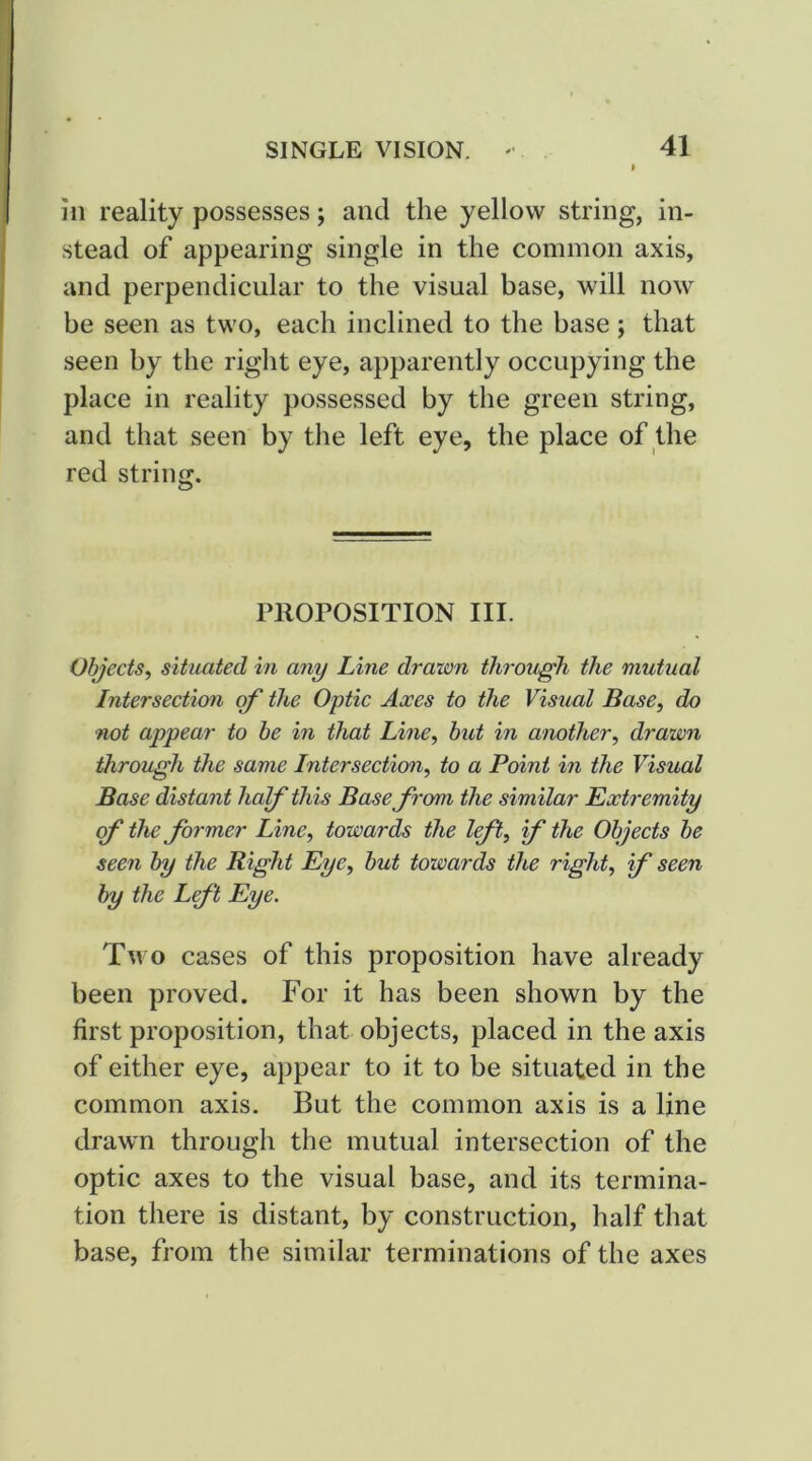111 reality possesses; and the yellow string, in- stead of appearing single in the common axis, and perpendicular to the visual base, will now be seen as two, each inclined to the base; that seen by the right eye, apparently occupying the place in reality possessed by the green string, and that seen by the left eye, the place of the red string. niorosiTioN iii. Objects^ situated in any Line drawn through the mutual Intersection of the Optic Axes to the Visual Base, do not appear to he in that Line, but in another, drawn through the same Intersection, to a Point in the Visual Base distant half this Base from the similar Pxtremity of the former Line, towards the I ft, f the Objects he seen by the Right Eye, hut towards the right, f seen by the Lft Eye. Tn o cases of this proposition have already been proved. For it has been shown by the first proposition, that objects, placed in the axis of either eye, appear to it to be situated in the common axis. But the common axis is a line drawn through the mutual intersection of the optic axes to the visual base, and its termina- tion there is distant, by construction, half that base, from the similar terminations of the axes