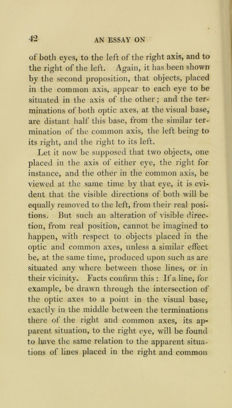 of both eyes, to the left of the right axis, and to the right of the left. Again, it has been shown by the second proposition, that objects, placed in the common axis, appear to each eye to be situated in the axis of the other; and the ter- minations of both optic axes, at the visual base, are distant half this base, from the similar ter- mination of the common axis, the left being to its right, and the right to its left. Let it now be supposed that two objects, one placed in the axis of either eye, the right for instance, and the other in the common axis, be viewed at the same time by that eye, it is evi- dent that the visible directions of both will be equally removed to the left, from their real posi- tions. But such an alteration of visible direc- tion, from real position, cannot be imagined to happen, with respect to objects placed in the optic and common axes, unless a similar effect be, at the same time, produced upon such as are situated any where between those lines, or in their vicinity. Facts confirm this : If a line, for example, be drawn through the intersection of the optic axes to a point in the visual base, exactly in the middle between the terminations there of the right and common axes, its ap- parent situation, to the right eye, will be found to liave the same relation to the apparent situa- tions of lines placed in the right and common