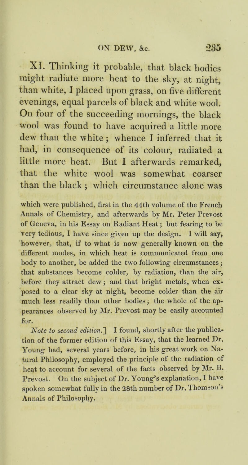 XI. Thinking it probable, that black bodies might radiate more heat to the sky, at night, than white, 1 placed upon grass, on five different evenings, equal parcels of black and white wool. On four of the succeeding mornings, the black wool M'^as found to have acquired a little more dew than the white ; whence I inferred that it had, in consequence of its colour, radiated a little more heat. But I afterwards remarked, that the white wool was somewhat coarser than the black; which circumstance alone was which were published, first in the 44th volume of the French Annals of Chemistry, and afterwards by Mr. Peter Prevost of Geneva, in his Essay on Radiant Heat; but fearing to be very tedious, I have since given up the design. I wdll say, however, that, if to what is now generally known on the different modes, in which heat is communicated from one body to another, be added the two following circumstances j that substances become colder, by radiation, than the air, before they attract dew; and that bright metals, when ex- posed to a clear sky at night, become colder than the air much less readily than other bodies j the whole of the ap- pearances observed by Mr. Prevost may be easily accounted for. Note to second edition.'] I found, shortly after the publica- tion of the former edition of this Essay, that the learned Dr, Young had, several years before, in his great work on Na- tural Philosophy, employed the principle of the radiation of heat to account for several of the facts observed by Mr. B. Prevost. On the subject of Dr. Young’s explanation, I have spoken somewhat fully in the 28th number of Dr. Thomson s Annals of Philosophy.