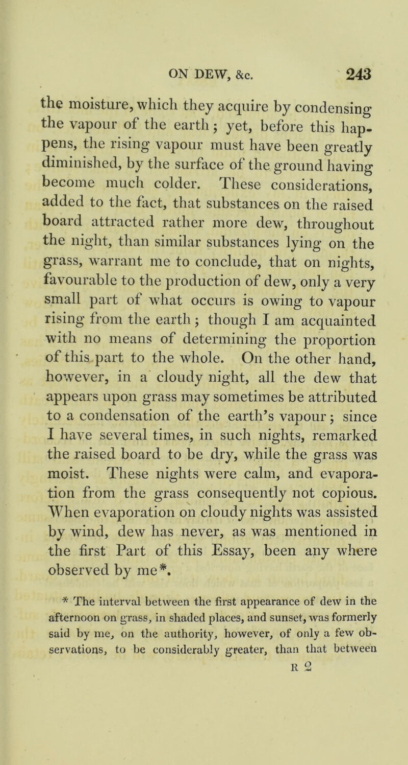 the moisture, which they acquire by condensing the vapour of the earth j yet, before this hap- pens, the rising vapour must have been greatly diminished, by the surface of the ground having become much colder. These considerations, added to the fact, that substances on the raised board attracted rather more dew, throughout the night, than similar substances lying on the grass, warrant me to conclude, that on nights, favourable to the production of dew, only a very small part of what occurs is owing to vapour rising from the earth j though I am acquainted with no means of determining the proportion of this , part to the whole. On the other hand, however, in a cloudy night, all the dew that appears upon grass may sometimes be attributed to a condensation of the earth’s vapour; since I have several times, in such nights, remarked the raised board to be dry, while the grass was moist. These nights were calm, and evapora- tion from the grass consequently not copious. When evaporation on cloudy nights was assisted by wind, dew has never, as was mentioned in the first Part of this Essay, been any where observed by me*. * The interval between the first appearance of dew in the afternoon on grass, in shaded places, and sunset, was formerly said by me, on the authority, however, of only a fevv ob- servations, to be considerably greater, than that between