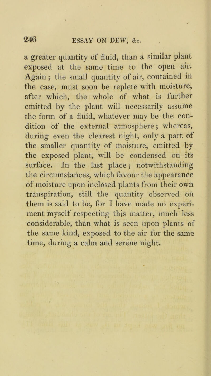 a greater quantity of fluid, than a similar plant exposed at the same time to the open air. Again; the small quantity of air, contained in the case, must soon be replete with moisture, after which, the whole of what is further emitted by the plant will necessarily assume the form of a fluid, whatever may be the con- dition of the external atmosphere; whereas, during even the clearest night, only a part of the smaller quantity of moisture, emitted by the exposed plant, will be condensed on its surface. In the last place; notwithstanding the circumstances, which favour the appearance of moisture upon inclosed plants from their own transpiration, still the quantity observed on them is said to be, for I have made no experi- ment myself respecting this matter, much less considerable, than what is seen upon plants of the same kind, exposed to the air for the same time, during a calm and serene night.