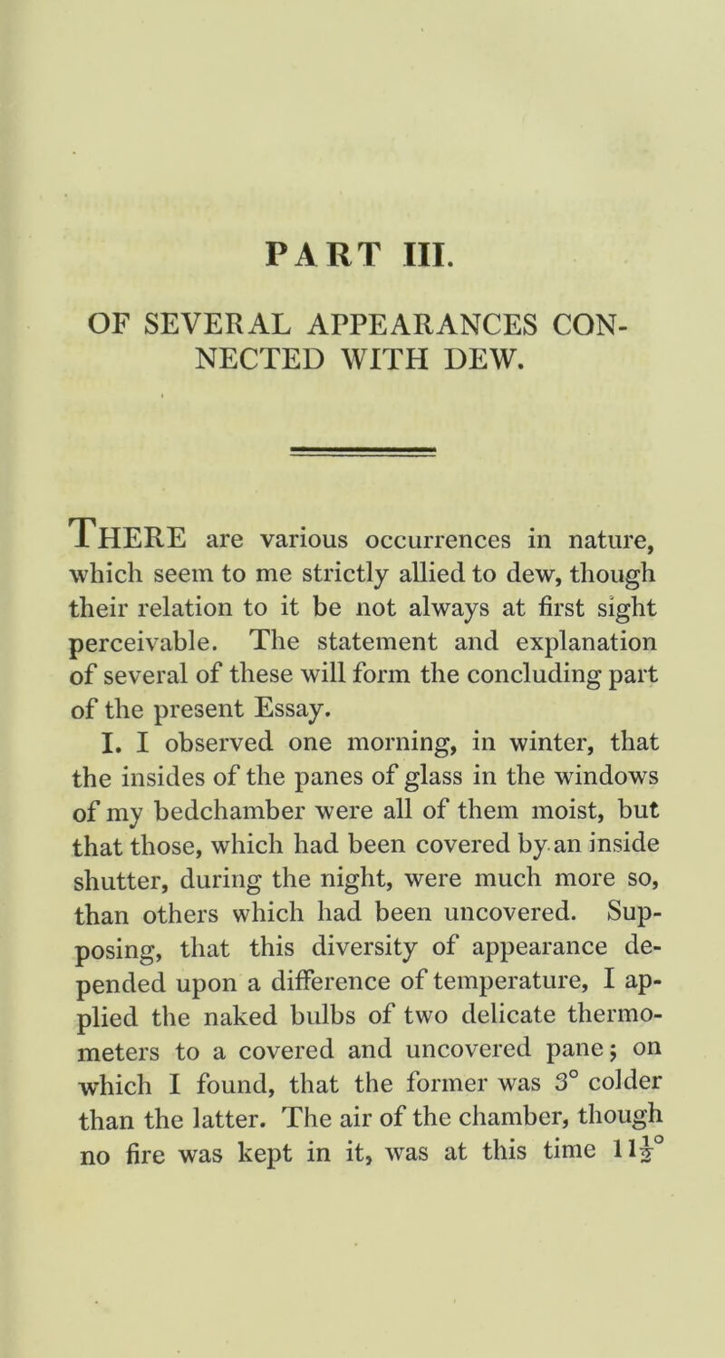 PART III. OF SEVERAL APPEARANCES CON- NECTED WITH DEW. There are various occurrences in nature, which seem to me strictly allied to dew, though their relation to it be not always at first sight perceivable. The statement and explanation of several of these will form the concluding part of the present Essay. I, I observed one morning, in winter, that the insides of the panes of glass in the windows of my bedchamber were all of them moist, but that those, which had been covered by an inside shutter, during the night, were much more so, than others which had been uncovered. Sup- posing, that this diversity of appearance de- pended upon a difference of temperature, I ap- plied the naked bulbs of two delicate thermo- meters to a covered and uncovered panej on which I found, that the former was 3° colder than the latter. The air of the chamber, though no fire was kept in it, was at this time llj lO