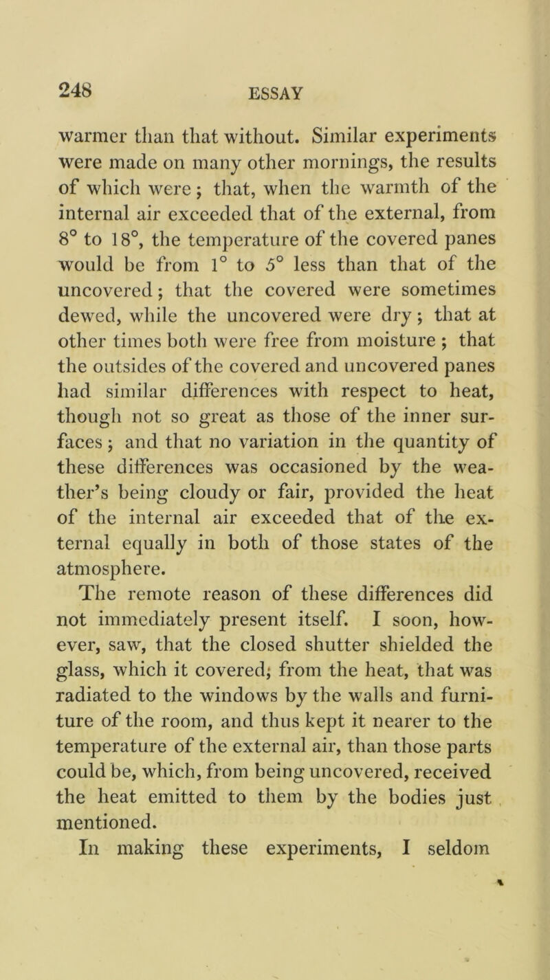 warmer than that without. Similar experiments were made on many other mornings, the results of which were; that, when the warmth of the internal air exceeded that of the external, from 8° to 18°, the temperature of the covered panes w^ould be from 1° to 5° less than that of the uncovered; that the covered were sometimes dewed, while the uncovered were dry; that at other times both were free from moisture ; that the outsides of the covered and uncovered panes had similar differences with respect to heat, though not so great as those of the inner sur- faces ; and that no variation in the quantity of these differences was occasioned by the wea- ther’s being cloudy or fair, provided the heat of the internal air exceeded that of the ex- ternal equally in both of those states of the atmosphere. The remote reason of these differences did not immediately present itself. I soon, how- ever, saw, that the closed shutter shielded the glass, which it covered^ from the heat, that was radiated to the windows by the walls and furni- ture of the room, and thus kept it nearer to the temperature of the external air, than those parts could be, which, from being uncovered, received the heat emitted to them by the bodies just mentioned. In making these experiments, I seldom