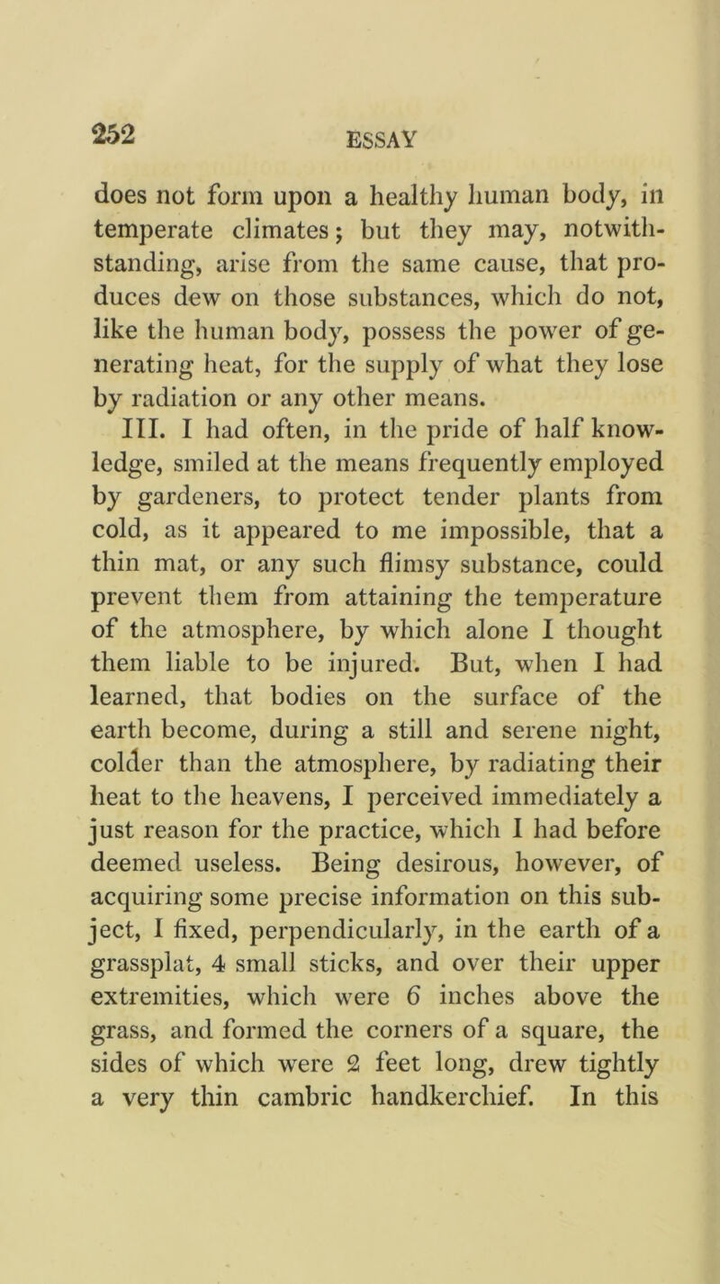 does not form upon a healthy human body, in temperate climates; but they may, notwith- standing, arise from the same cause, that pro- duces dew on those substances, which do not, like the human body, possess the power of ge- nerating heat, for the supply of what they lose by radiation or any other means. III. I had often, in the pride of half know- ledge, smiled at the means frequently employed by gardeners, to protect tender plants from cold, as it appeared to me impossible, that a thin mat, or any such flimsy substance, could prevent them from attaining the temperature of the atmosphere, by which alone I thought them liable to be injured. But, when I had learned, that bodies on the surface of the earth become, during a still and serene night, colder than the atmosphere, by radiating their heat to the heavens, I perceived immediately a just reason for the practice, which I had before deemed useless. Being desirous, however, of acquiring some precise information on this sub- ject, I fixed, perpendicularly, in the earth of a grassplat, 4 small sticks, and over their upper extremities, which w^ere 6 inches above the grass, and formed the corners of a square, the sides of which were 2 feet long, drew tightly a very thin cambric handkerchief. In this