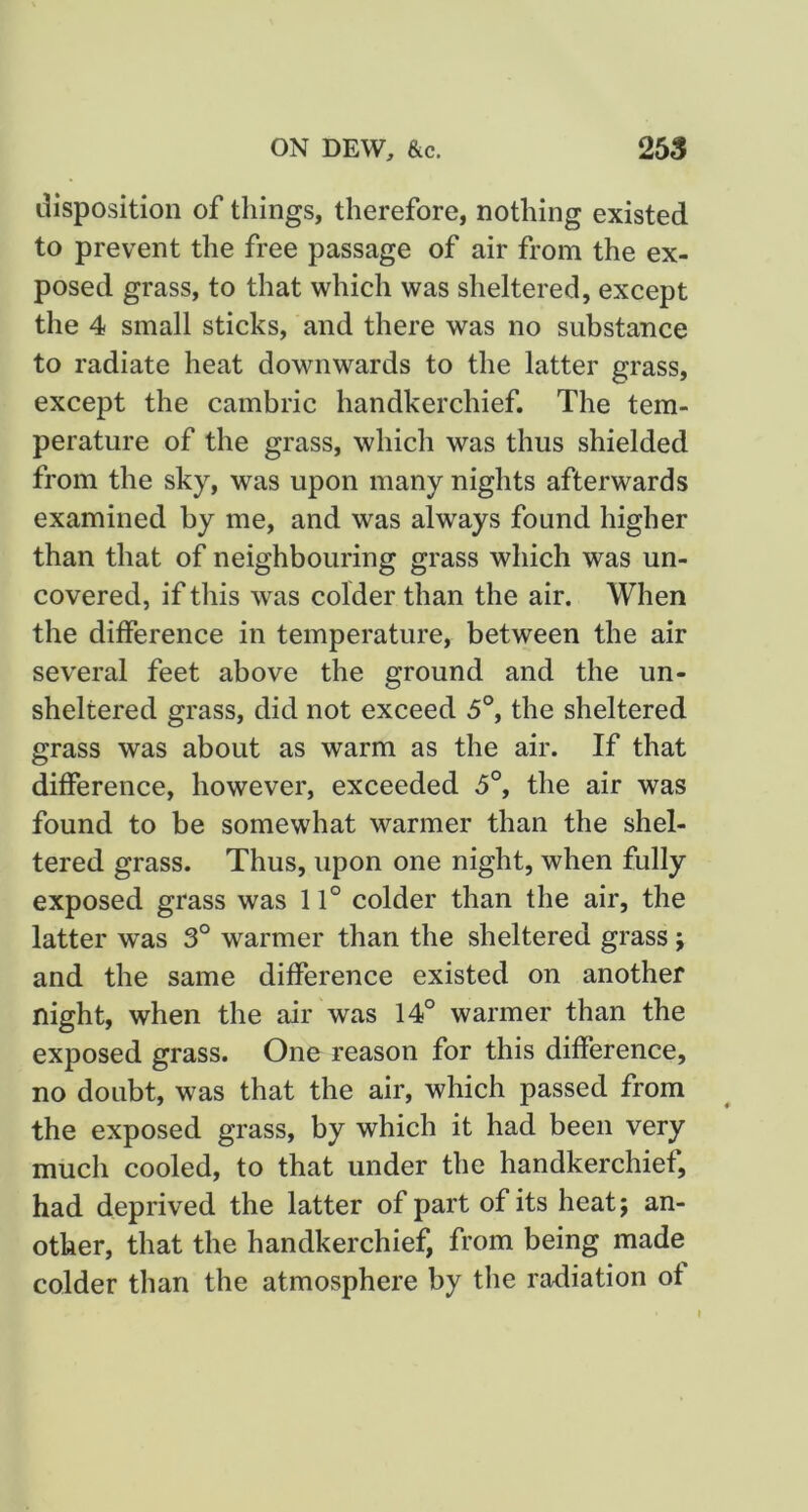 disposition of things, therefore, nothing existed to prevent the free passage of air from the ex- posed grass, to that which was sheltered, except the 4 small sticks, and there was no substance to radiate heat downwards to the latter grass, except the cambric handkerchief. The tem- perature of the grass, which was thus shielded from the sky, was upon many nights afterwards examined by me, and was always found higher than that of neighbouring grass which was un- covered, if this was colder than the air. When the difference in temperature, between the air several feet above the ground and the un- sheltered grass, did not exceed 5°, the sheltered grass was about as warm as the air. If that difference, however, exceeded 5°, the air was found to be somewhat warmer than the shel- tered grass. Thus, upon one night, when fully exposed grass was 11° colder than the air, the latter was 3° warmer than the sheltered grass j and the same difference existed on another night, when the air was 14° warmer than the exposed grass. One reason for this difference, no doubt, was that the air, which passed from the exposed grass, by which it had been very much cooled, to that under the handkerchief, had deprived the latter of part of its heat; an- other, that the handkerchief, from being made colder than the atmosphere by the radiation of
