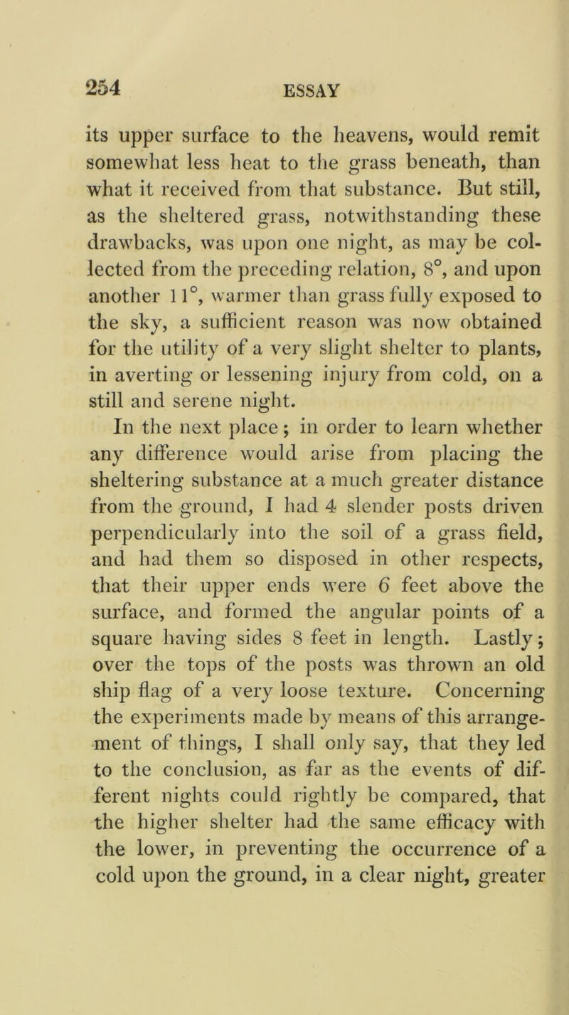 its upper surface to the heavens, would remit somewhat less heat to the grass beneath, than what it received from that substance. But still, as the sheltered grass, notwithstanding these drawbacks, was upon one night, as may be col- lected from the preceding relation, 8°, and upon another 11°, warmer tlian grass fully exposed to the sky, a sufficient reason was now obtained for the utility of a very slight shelter to plants, in averting or lessening injury from cold, on a still and serene night. In the next place; in order to learn whether any difference would arise from placing the sheltering substance at a much greater distance from the ground, I had 4 slender posts driven perpendicularly into the soil of a grass field, and had them so disposed in other respects, that their upper ends were 6 feet above the surface, and formed the angular points of a square having sides 8 feet in length. Lastly; over the tops of the posts was thrown an old ship flag of a very loose texture. Concerning the experiments made by means of this arrange- ment of things, I shall only say, that they led to the conclusion, as far as the events of dif- ferent nights could rightly be compared, that the higher shelter had -the same efficacy with the lower, in preventing the occurrence of a cold upon the ground, in a clear night, greater