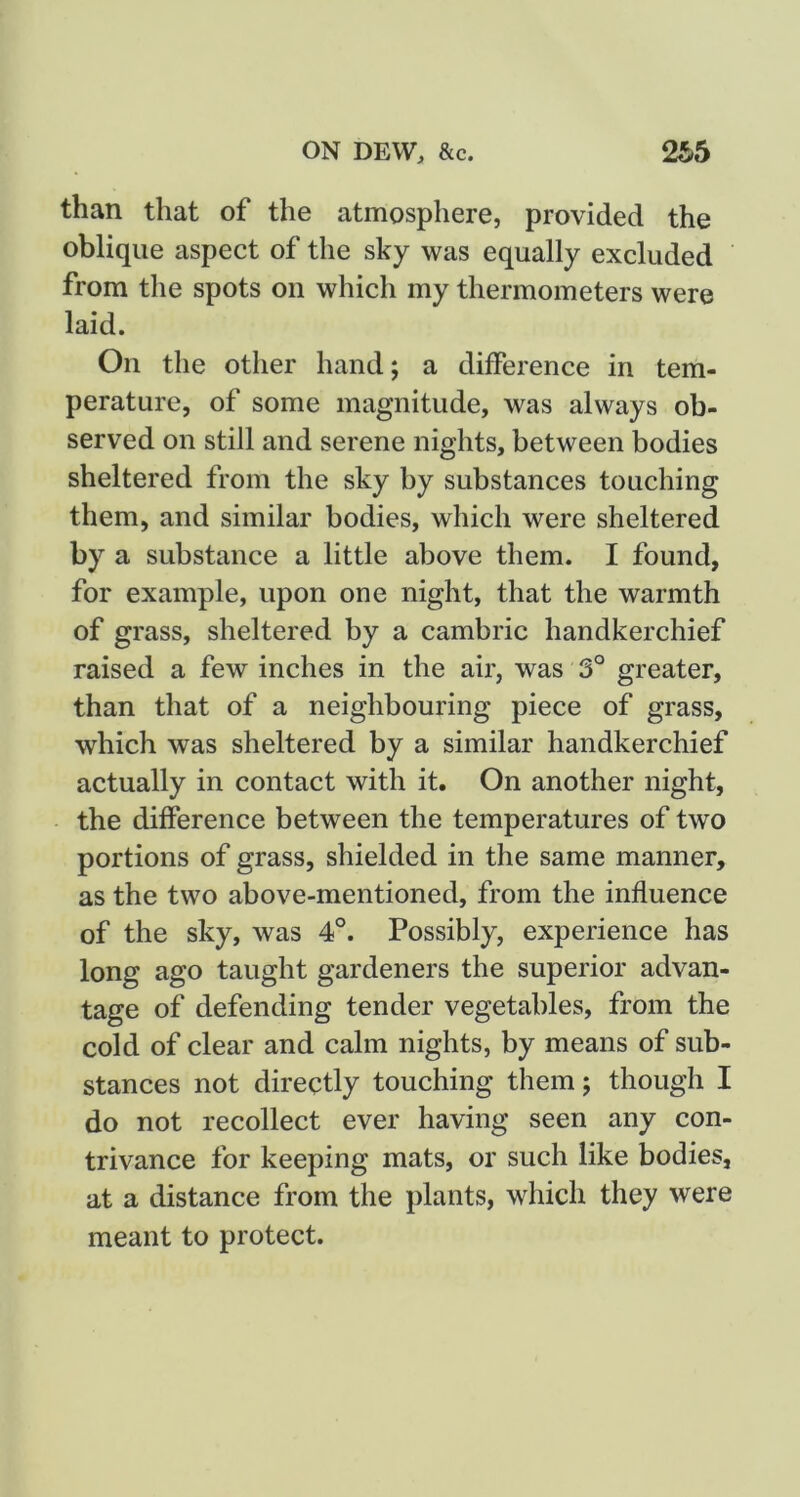 than that of the atmosphere, provided the oblique aspect of the sky was equally excluded from the spots on which my thermometers were laid. On the other hand; a difference in tem- perature, of some magnitude, was always ob- served on still and serene nights, between bodies sheltered from the sky by substances touching them, and similar bodies, which were sheltered by a substance a little above them. I found, for example, upon one night, that the warmth of grass, sheltered by a cambric handkerchief raised a few inches in the air, was 3° greater, than that of a neighbouring piece of grass, which was sheltered by a similar handkerchief actually in contact with it. On another night, the difference between the temperatures of two portions of grass, shielded in the same manner, as the two above-mentioned, from the influence of the sky, was 4°. Possibly, experience has long ago taught gardeners the superior advan- tage of defending tender vegetables, from the cold of clear and calm nights, by means of sub- stances not directly touching them; though I do not recollect ever having seen any con- trivance for keeping mats, or such like bodies, at a distance from the plants, which they were meant to protect.