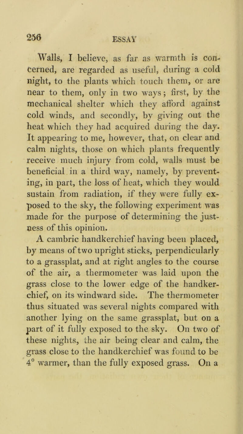 Walls, I believe, as far as warmth is con- cerned, are regarded as useful, during a cold night, to the plants which touch them, or are near to them, only in two ways; first, by the mechanical shelter which they afford against cold winds, and secondly, by giving out the heat which they had acquired during the da}''. It appearing to me, however, that, on clear and calm nights, those on which plants frequently receive much injury from cold, walls must be beneficial in a third way, namely, by prevent- ing, in part, the loss of heat, which they would sustain from radiation, if they were fully ex- posed to the sky, the following experiment was made for the purpose of determining the just- ness of this opinion. A cambric handkerchief having been placed, by means of two upright sticks, perpendicularly to a grassplat, and at right angles to the course of the air, a thermometer was laid upon the grass close to the lower edge of the handker- chief, on its windward side. The thermometer thus situated was several nights compared with another lying on the same grassplat, but on a part of it fully exposed to the sky. On two of these nights, the air being clear and calm, the grass close to the handkerchief was found to be 4° warmer, than the fully exposed grass. On a