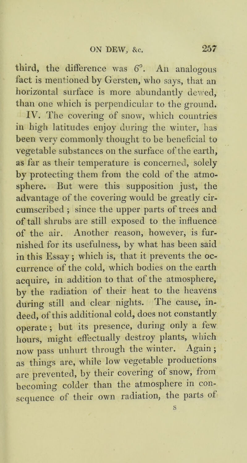 third, the difference was 6'^. An analogous fact is mentioned by Gersten, wlio says, that an horizontal surface is more abundantly dewed, than one which is perpendicular to the ground. IV. The covering of snow, which countries in high latitudes enjoy during the winter, has been very commonly thought to be beneficial to vegetable substances on the surface of the earth, as far as their temperature is concerned, solely by protecting them from the cold of the atmo- sphere. But were this supposition just, the advantage of the covering would be greatly cir- cumscribed ; since the upper parts of trees and of tall shrubs are still exposed to the influence of the air. Another reason, however, is fur- nished for its usefulness, by what has been said in this Essay; which is, that it prevents the oc- currence of the cold, which bodies on the earth acquire, in addition to that of the atmosphere, by the radiation of their heat to the heavens during still and clear nights. The cause, in- deed, of this additional cold, does not constantly operate; but its presence, during only a few hours, might effectually destroy plants, which now pass unhurt through the winter. Again ; as things are, while low vegetable productions are prevented, by their covering of snow, from becoming colder than the atmosphere in con- sequence of their own radiation, the parts of