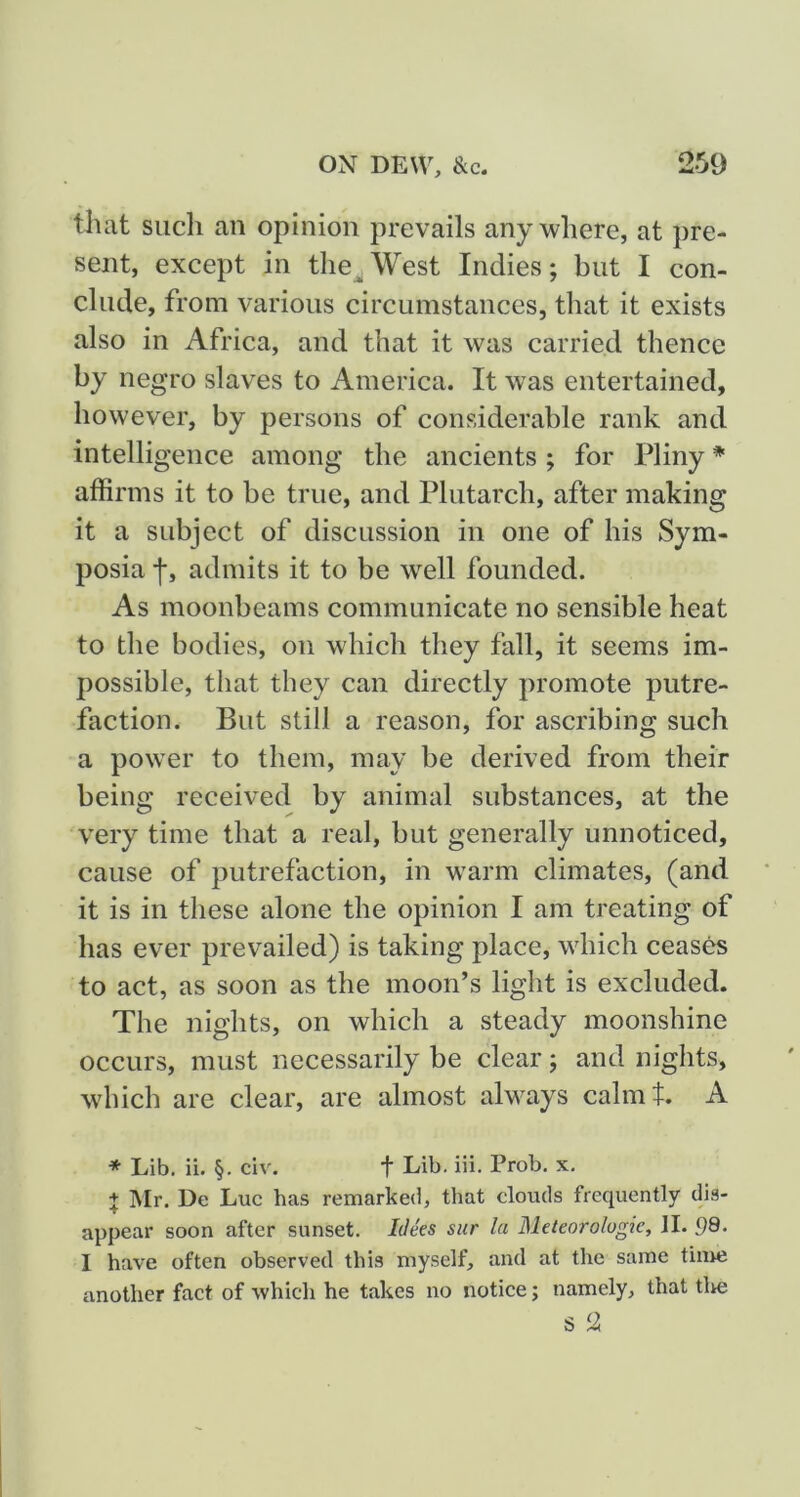 that such an opinion prevails anywhere, at pre- sent, except in the^West Indies; but I con- clude, from various circumstances, that it exists also in Africa, and that it was carried thence by negro slaves to America. It was entertained, however, by persons of considerable rank and intelligence among the ancients ; for Pliny * affirms it to be true, and Plutarch, after making it a subject of discussion in one of his Sym- posia f, admits it to be well founded. As moonbeams communicate no sensible heat to the bodies, on which they fall, it seems im- possible, that they can directly promote putre- faction. But still a reason, for ascribing such a power to them, may be derived from their being received by animal substances, at the very time that a real, but generally unnoticed, cause of putrefaction, in warm climates, (and it is in these alone the opinion I am treating of has ever prevailed) is taking place, which ceases to act, as soon as the moon’s light is excluded. The nights, on which a steady moonshine occurs, must necessarily be clear; and nights, which are clear, are almost always calmt. A * Lib. ii. §. civ. f Lib. iii. Prob. x. + Mr. De Luc has remarked, that clouds frequently dis- appear soon after sunset. Idees sur la Meteorolugie, II. 99- I have often observed this myself, and at the same tinre another fact of which he takes no notice; namely, that tire s 2
