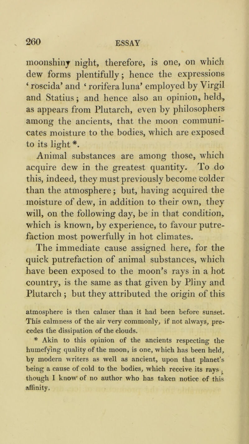mooiishinj night, therefore, is one, on which dew forms plentifully; hence the expressions ‘ roscida’ and ‘ rorifera luna’ employed by Virgil and Statius; and hence also an opinion, held, as appears from Plutarch, even by philosophers among the ancients, that the moon communi- cates moisture to the bodies, which are exposed to its light Animal substances are among those, which acquire dew in the greatest quantity. To do this, indeed, they must previously become colder than the atmosphere; but, having acquired the moisture of dew, in addition to their own, they will, on the following day, be in that condition, which is knawn, by experience, to favour putre- faction most powerfully in hot climates. The immediate cause assigned here, for the quick putrefaction of animal substances, which have been exposed to the moon’s rays in a hot country, is the same as that given by Pliny and Plutarch ; but they attributed the origin of this atmosphere is then calmer than it had been before sunset. This calmness of the air very commonly, if not always, pre- cedes the dissipation of the clouds. * Akin to this opinion of the ancients respecting the humefylng quality of the moon, is one, which has been held, by modern writers as well as ancient, upon that planet’s being a cause of cold to the bodies, which receive its rays . though 1 know of no author who has taken notice of this affinity.