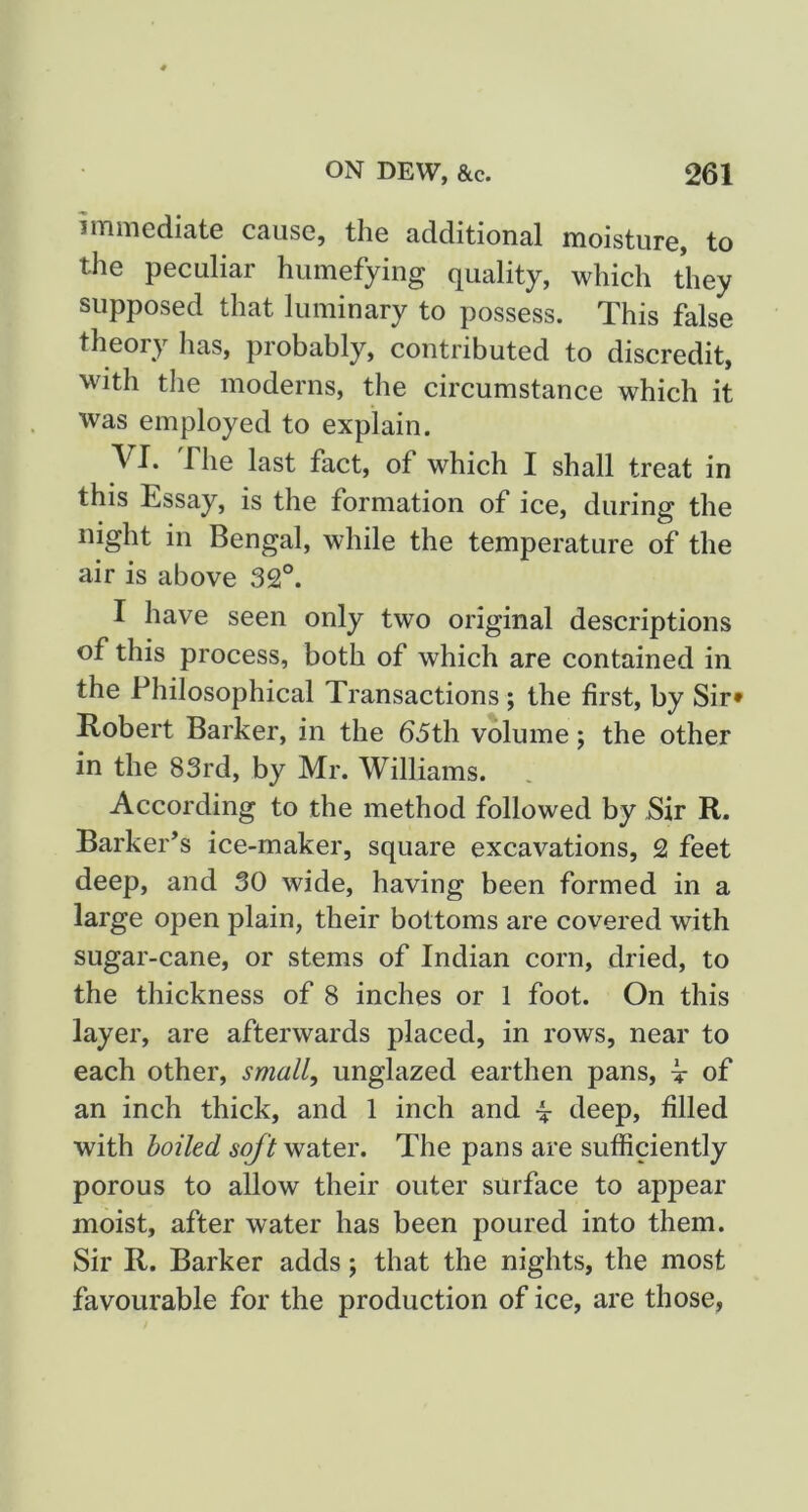 immediate cause, the additional moisture, to the peculiar humefying quality, which they supposed that luminary to possess. This false theory has, probably, contributed to discredit, with the moderns, the circumstance which it was employed to explain. yi. The last fact, of which I shall treat in this Essay, is the formation of ice, during the night in Bengal, while the temperature of the air is above 32°. I have seen only two original descriptions of this process, both of which are contained in the Philosophical Transactions; the first, by Sir* Robert Barker, in the (55th volume; the other in the 83rd, by Mr. Williams. According to the method followed by Sir R. Barker’s ice-maker, square excavations, 2 feet deep, and 30 wide, having been formed in a large open plain, their bottoms are covered with sugar-cane, or stems of Indian corn, dried, to the thickness of 8 inches or 1 foot. On this layer, are afterwards placed, in rows, near to each other, small, unglazed earthen pans, t of an inch thick, and 1 inch and \ deep, filled with boiled water. The pans are sufiiciently porous to allow their outer surface to appear moist, after water has been poured into them. Sir R. Barker adds; that the nights, the most favourable for the production of ice, are those,