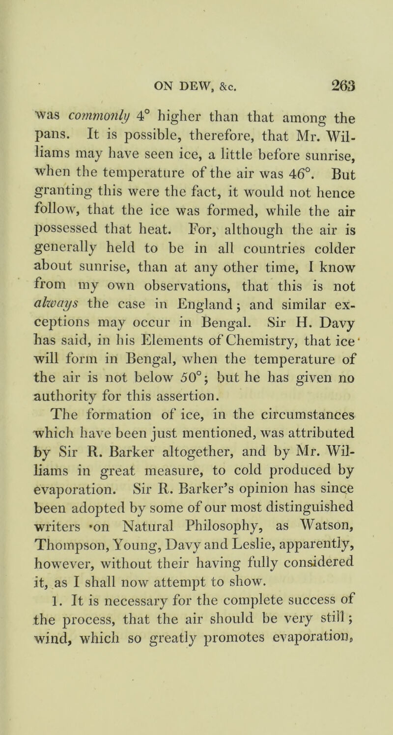 was commonly 4° higher than that among the pans. It is possible, therefore, that Mr. Wil- liams may have seen ice, a little before sunrise, when the temperature of the air was 46°. But granting this were the fact, it would not hence follow, that the ice was formed, while the air possessed that heat. For, although the air is generally held to be in all countries colder about sunrise, than at any other time, 1 know from my own observations, that this is not ahvays the case in England ; and similar ex- ceptions may occur in Bengal. Sir H. Davy has said, in his Elements of Chemistry, that ice* will form in Bengal, when the temperature of the air is not below 50°; but he has given no authority for this assertion. The formation of ice, in the circumstances which have been just mentioned, was attributed by Sir R. Barker altogether, and by Mr. Wil- bams in great measure, to cold produced by evaporation. Sir R. Barker’s opinion has since been adopted by some of our most distinguished writers *on Natural Philosophy, as Watson, Thompson, Young, Davy and Leslie, apparently, however, without their having fully considered it, as I shall now attempt to show. 1. It is necessary for the complete success of the process, that the air should be very still; wind, which so greatly promotes evaporation,