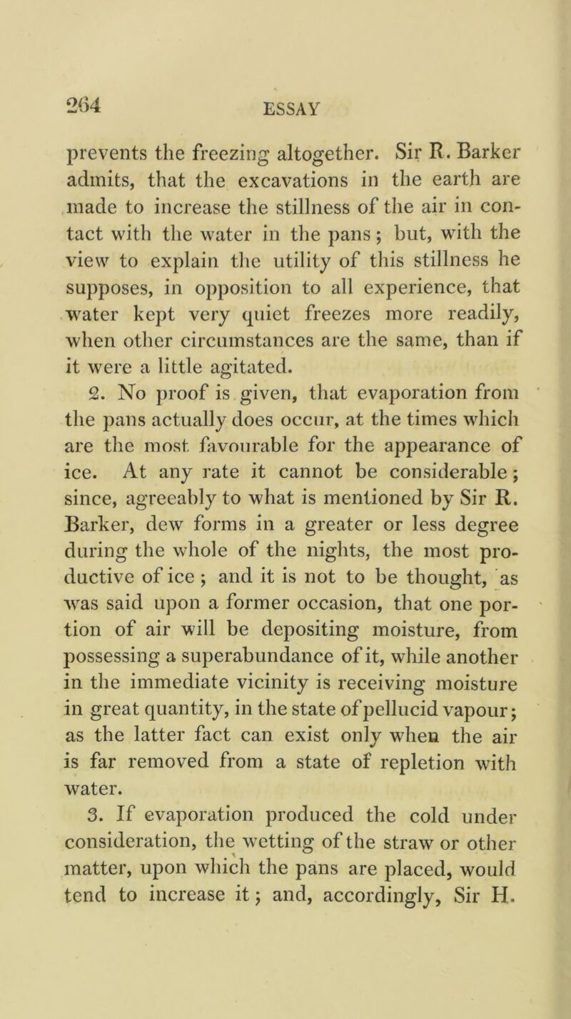 prevents the freezing altogether. Sir R. Barker admits, that the excavations in the earth are made to increase the stillness of the air in con- tact with the water in the pans; but, with the view to explain the utility of this stillness he supposes, in opposition to all experience, that water kept very (piiet freezes more readily, when other circumstances are the same, than if it were a little agitated. 2. No proof is given, that evaporation from the pans actually does occur, at the times which are the most favourable for the appearance of ice. At any rate it cannot be considerable; since, agreeably to what is mentioned by Sir R. Barker, dew forms in a greater or less degree during the whole of the nights, the most pro- ductive of ice ; and it is not to be thought, as was said upon a former occasion, that one por- tion of air will be depositing moisture, from possessing a superabundance of it, while another in the immediate vicinity is receiving moisture in great quantity, in the state of pellucid vapour; as the latter fact can exist only when the air is far removed from a state of repletion with water. 3. If evaporation produced the cold under consideration, the wetting of the straw or other matter, upon which the pans are placed, would tend to increase it; and, accordingly, Sir H.