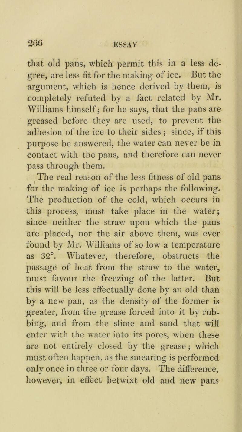 that old pans, which permit this in a less de- gree, are less fit for the making of ice. But the argument, which is hence derived by them, is completely refuted by a fact related by Mr. Williams himself; for he says, that the pans are greased before they are used, to prevent the adhesion of the ice to their sides ; since, if this purpose be answered, the water can never be in contact with the pans, and therefore can never pass through them. The real reason of the less fitness of old pans for the making of ice is perhaps the following. The production of the cold, which occurs in this process, must take place in the water; since neither the straw upon which the pans are placed, nor the air above them, was ever found by Mr. Williams of so low a temperature as 32°. Whatever, therefore, obstructs the passage of heat from the straw to the water, must favour the freezing of the latter. But this will be less effectually done by an old than by a new pan, as the density of the former is greater, from the grease forced into it by rub- bing, and from the slime and sand that will enter with the water into its pores, when these are not entirely closed by the grease; which must often happen, as the smearing is performed only once in three or four days. The difference, however, in effect betwixt old and new pans