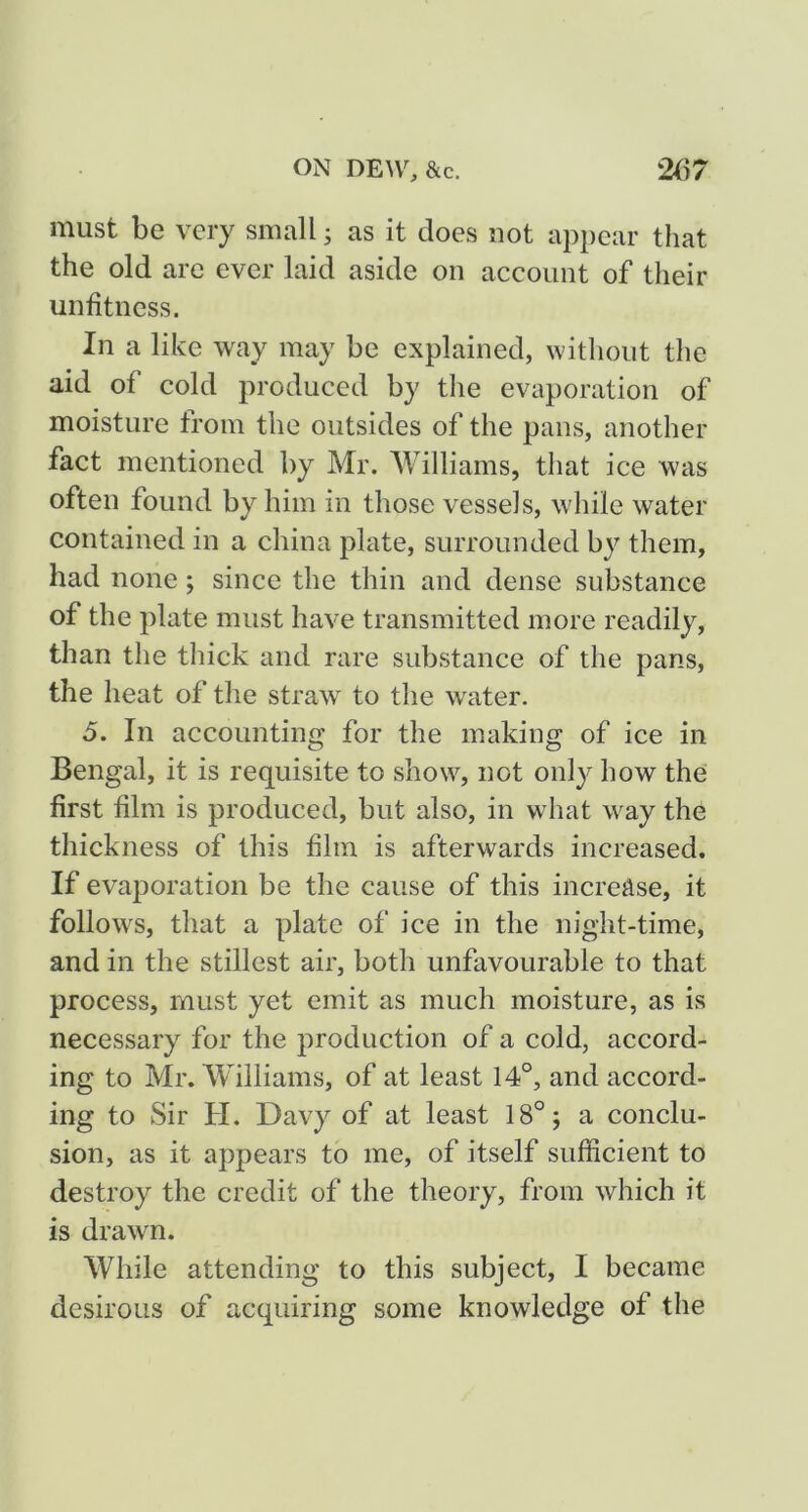 must be very small ^ as it does not appear that the old arc ever laid aside on account of their unfitness. In a like way may be explained, without the aid of cold produced by tlie evaporation of moisture from the outsides of the pans, another fact mentioned by Mr. Williams, that ice was often found by him in those vessels, while water contained in a china plate, surrounded by them, had none; since the thin and dense substance of the plate must have transmitted more readily, than the thick and rare substance of the pans, the heat of the straw to the water. 5. In accounting for the making of ice in Bengal, it is requisite to show, not only how the first film is produced, but also, in what way the thickness of this film is afterwards increased. If evaporation be the cause of this increase, it follows, that a plate of ice in the night-time, and in the stillest air, both unfavourable to that process, must yet emit as much moisture, as is necessary for the production of a cold, accord- ing to Mr. Williams, of at least 14°, and accord- ing to Sir H. Davy of at least 18°; a conclu- sion, as it appears to me, of itself sufficient to destroy the credit of the theory, from which it is drawn. While attending to this subject, I became desirous of acquiring some knowledge of the