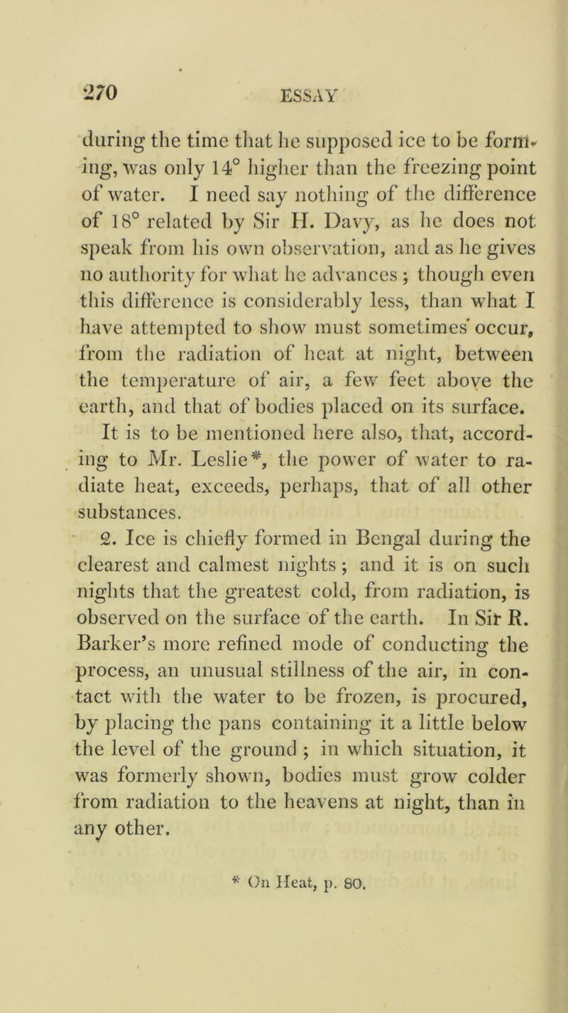 during the time tliat he supposed ice to be forUl^ ing, was only 14° liiglier than tlie freezing point of water. I need say nothing of the difference of 18° related by Sir H. Davy, as he does not speak from his own observation, and as he gives no authority for what he advances ; though even this difference is considerably less, than what I have attempted to show must sometimes occur, from the radiation of heat at night, between the temperature of air, a few feet above the earth, and that of bodies placed on its surface. It is to be mentioned here also, that, accord- ing to Mr. Leslie*, the power of water to ra- diate heat, exceeds, perhaps, that of all other substances. 2. Ice is chiefly formed in Bengal during the clearest and calmest nights; and it is on such nights that the greatest cold, from radiation, is observed on the surface of the earth. In Sir R. Barker’s more refined mode of conducting the process, an unusual stillness of the air, in con- tact with the water to be frozen, is procured, by j:)lacing the pans containing it a little below the level of the ground ; in which situation, it was formerly shown, bodies must grow colder from radiation to the heavens at night, than in any other. * On Heat, p. 80.