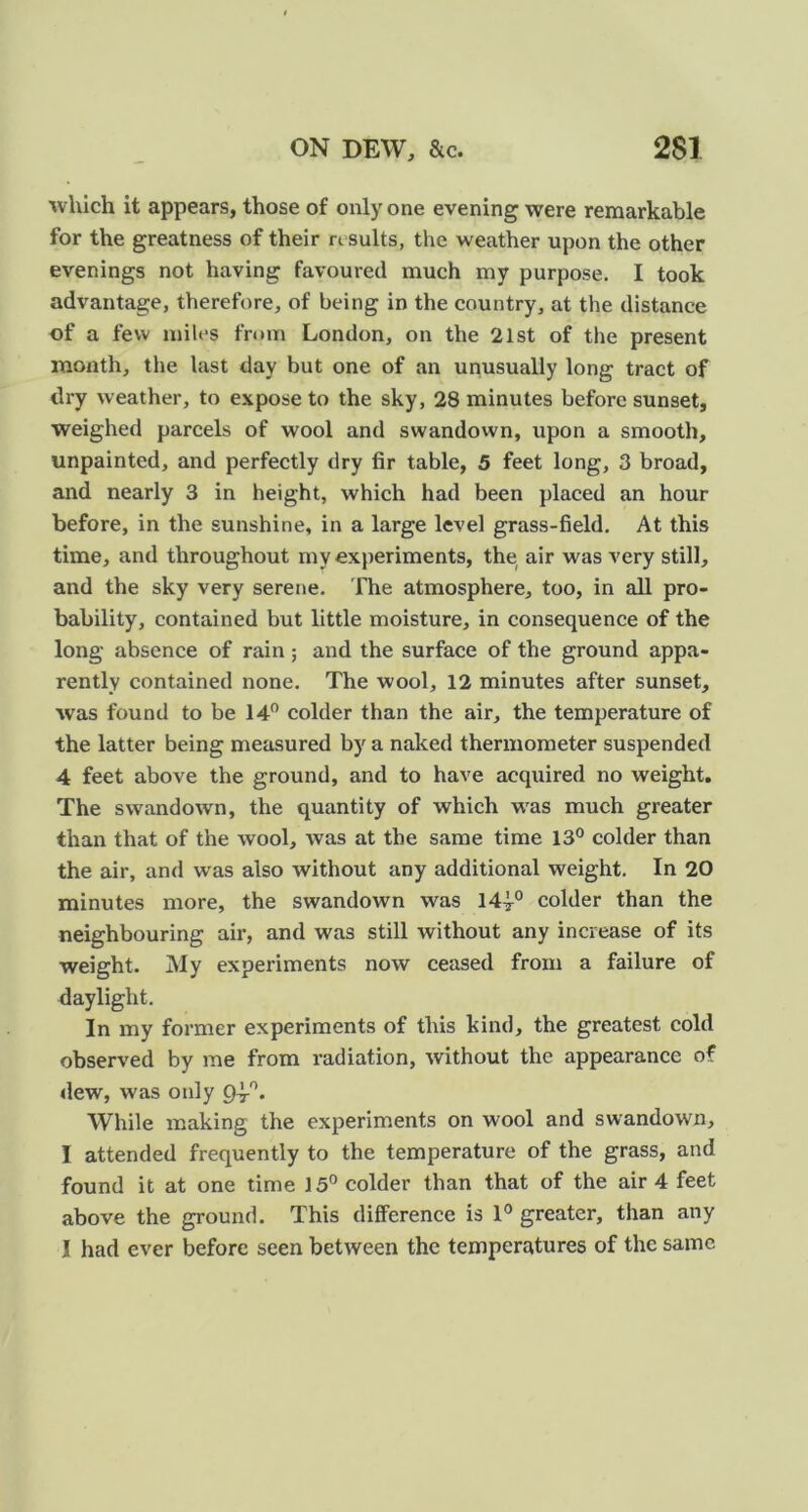 ivhich it appears, those of only one evening were remarkable for the greatness of their results, the weather upon the other evenings not having favoured much my purpose. I took advantage, therefore, of being in the country, at the distance of a few miles from London, on the 21st of the present month, the last day but one of an unusually long tract of dry weather, to expose to the sky, 28 minutes before sunset, weighed parcels of wool and swandown, upon a smooth, unpainted, and perfectly dry fir table, 5 feet long, 3 broad, and nearly 3 in height, which had been placed an hour before, in the sunshine, in a large level grass-field. At this time, and throughout my experiments, the air was very still, and the sky very serene. The atmosphere, too, in all pro- bability, contained but little moisture, in consequence of the long absence of rain; and the surface of the ground appa- rently contained none. The wool, 12 minutes after sunset, was found to be 14” colder than the air, the temperature of the latter being measured by a naked thermometer suspended 4 feet above the ground, and to have acquired no weight. The swandown, the quantity of which was much greater than that of the wool, was at the same time 13° colder than the air, and was also without any additional weight. In 20 minutes more, the swandown was 14|° colder than the neighbouring air, and was still without any increase of its weight. My experiments now ceased from a failure of daylight. In my former experiments of this kind, the greatest cold observed by me from radiation, without the appearance of dew, was only 94-'^. While making the experiments on wool and swandown, I attended frequently to the temperature of the grass, and found it at one time 15° colder than that of the air 4 feet above the ground. This difiFerence is 1° greater, than any I had ever before seen between the temperatures of the same