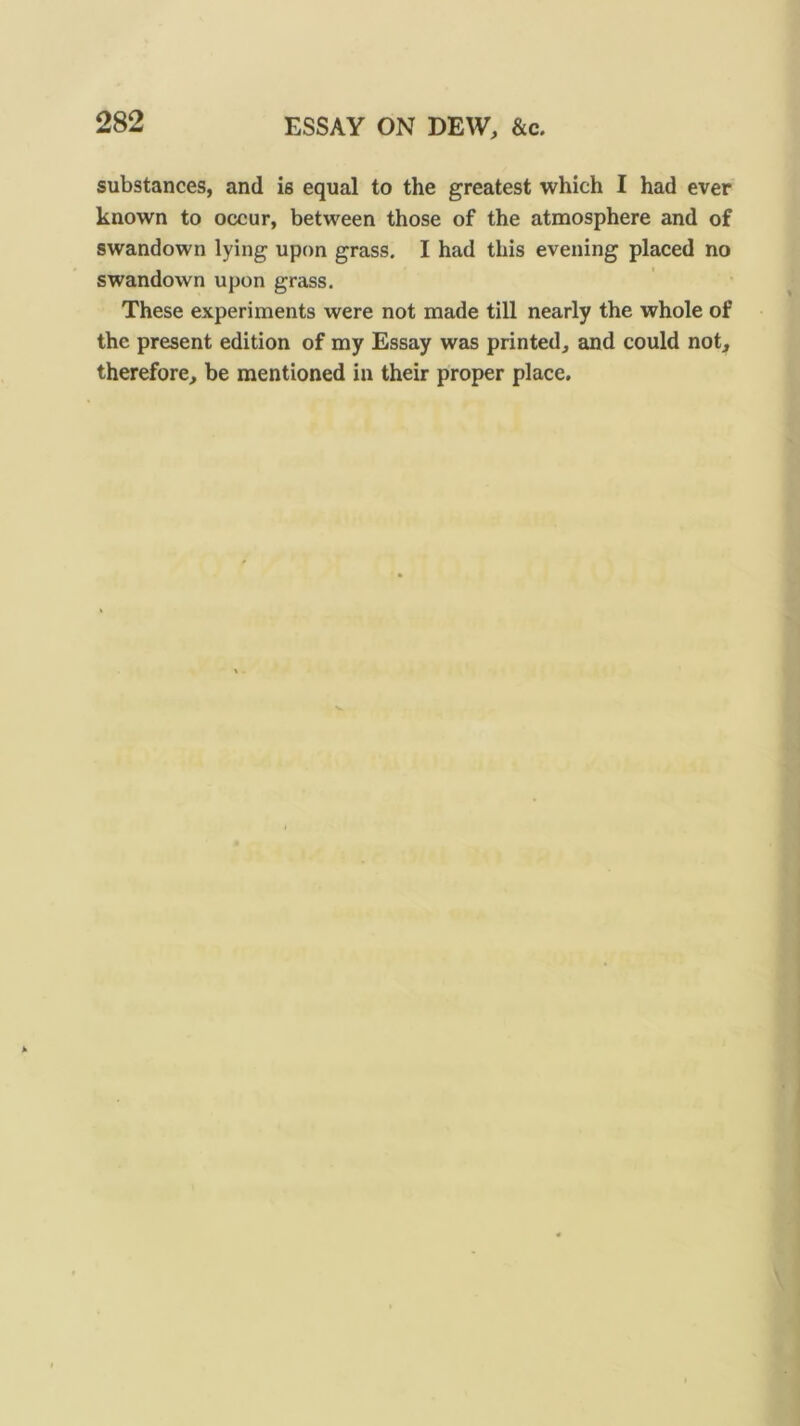 ESSAY ON DEW, &c. substances, and is equal to the greatest which I had ever known to occur, between those of the atmosphere and of swandown lying upon grass. I had this evening placed no swandown upon grass. These experiments were not made till nearly the whole of the present edition of my Essay was printed, and could not, therefore, be mentioned in their proper place.