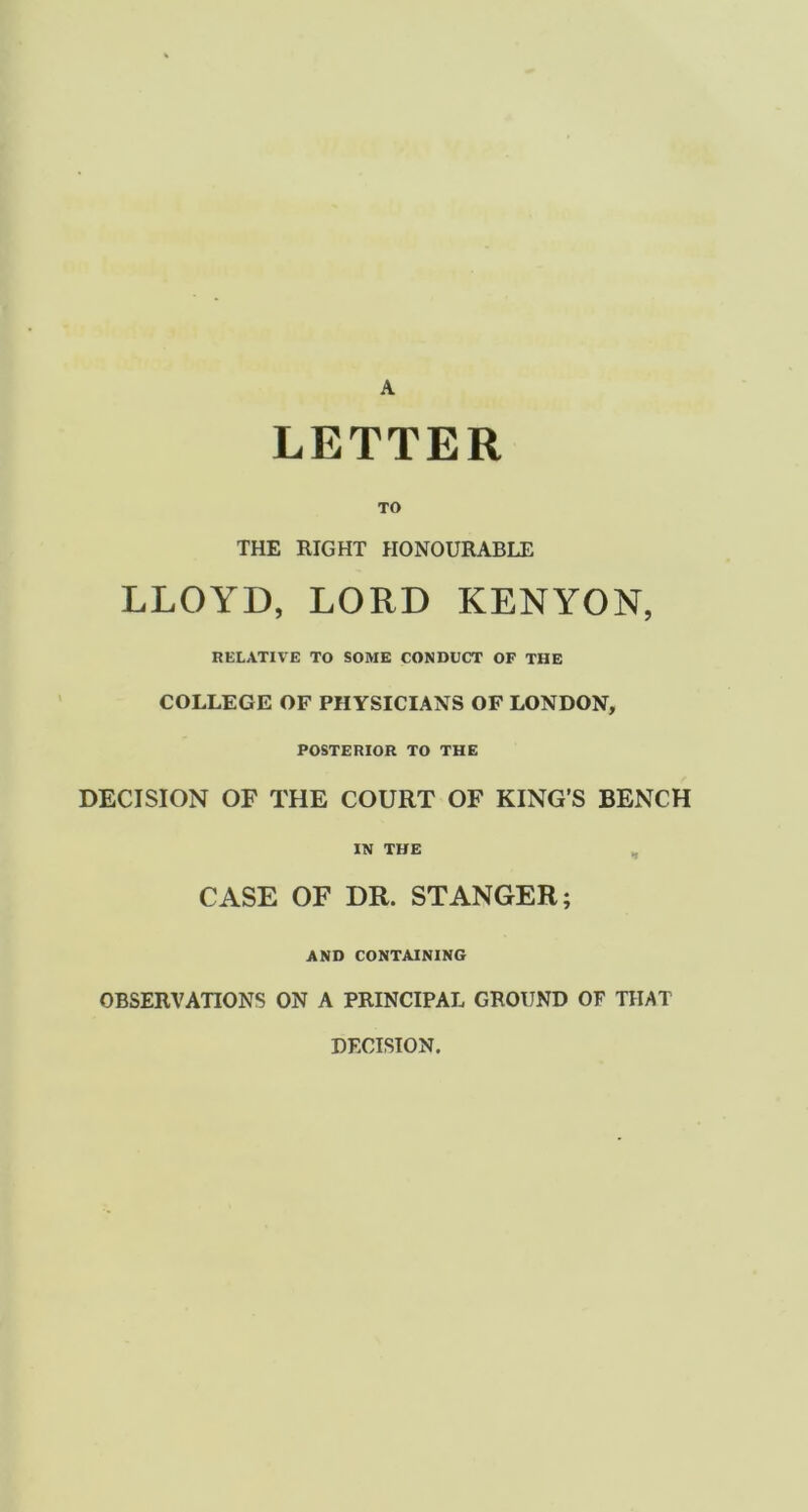 A LETTER TO THE RIGHT HONOURABLE LLOYD, LORD KENYON, RELATIVE TO SOME CONDUCT OF THE COLLEGE OF PHYSICIANS OF LONDON, POSTERIOR TO THE DECISION OF THE COURT OF KING’S BENCH IN THE , CASE OF DR. ST ANGER; AND CONTAINING OBSERVATIONS ON A PRINCIPAL GROUND OF THAT DECISION.