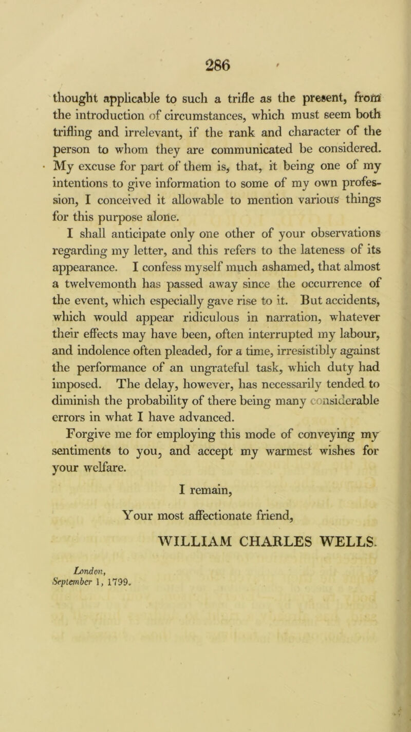 thought applicable to such a trifle as the present, frortf the introduction of circumstances, which must seem both trifling and irrelevant, if the rank and character of the person to whom they are communicated be considered. My excuse for part of them is, that, it being one of my intentions to give information to some of my own profes- sion, I conceived it allowable to mention various things for this purpose alone. I shall anticipate only one other of your observ^ations regarding my letter, and this refers to the lateness of its appearance. I confess myself much ashamed, that almost a twelvemonth has passed away since the occurrence of the event, which especially gave rise to it. But accidents, which would appear ridiculous in narration, whatever their effects may have been, often interrupted my labour, and indolence often pleaded, for a time, irresistibly against the performance of an ungrateful task, which duty had imposed. The delay, however, has necessarily tended to diminish the probability of there being many considerable errors in what I have advanced. Forgive me for employing this mode of conveying my sentiments to you, and accept my warmest wishes for your welfare. I remain. Your most affectionate friend, WILLIAM CHARLES WELLS. London, September 1, 1799.
