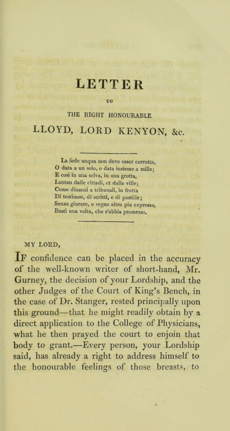 LETTER TO THE RIGHT HONOURABLE. LLOYD, LORD KENYON, &e. La fede unqua non deve esser corrotla, O data a un solo, o data insieme a millej E cosi in una selva, in una grotta, Lontan dalle rittadi, ct dalle ville; Come dinanzi a tribunal!, in frotta Di testiraon, di scritti, e di postille; Senza giurare, o segno altro piu expresso, Basti una volta, che s’abbia promesso. MY LORD, If confidence can be placed in the accuracy of the well-known writer of short-hand, Mr. Gurney, the decision of your Lordship, and the other Judges of the Court of King’s Bench, in the case of Dr. Stanger, rested principally upon this ground—that he might readily obtain by a direct application to the College of Physicians, what he then prayed the court to enjoin that body to grant.—Every person, your Lordship said, has already a right to address himself to the honourable feelings of those breasts, to