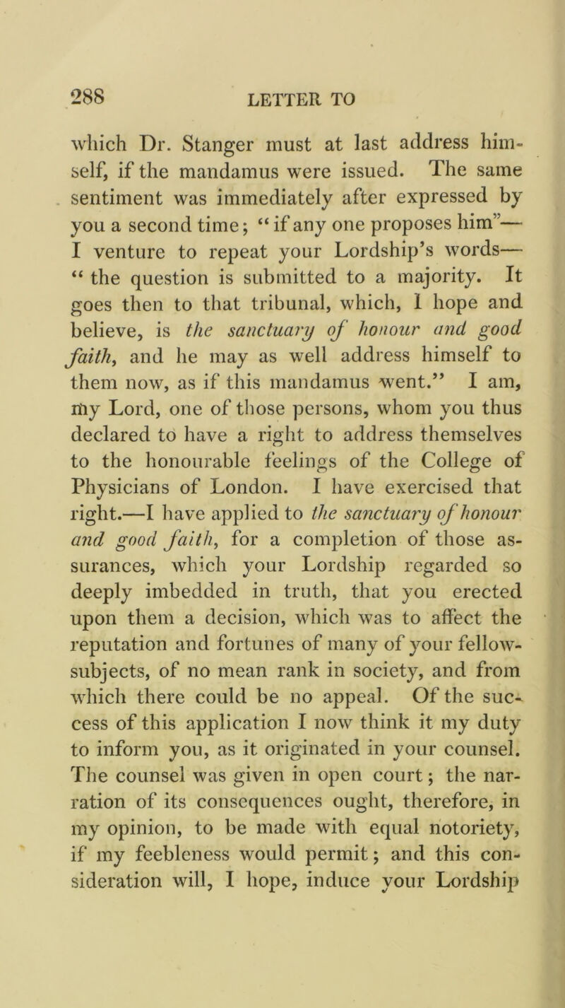which Dr. Stanger must at last address him- self, if the mandamus were issued. The same . sentiment was immediately after expressed by you a second time; “ if any one proposes him”— I venture to repeat your Lordship’s words— “ the question is submitted to a majority. It goes then to that tribunal, which, 1 hope and believe, is the sanctuary of honour and good faith, and he may as well address himself to them now, as if this mandamus went.” I am, my Lord, one of those persons, whom you thus declared to have a right to address themselves to the honourable feelings of the College of Physicians of London. I have exercised that right.—I have applied to the sanctuary of honour and good faith, for a completion of those as- surances, which your Lordship regarded so deeply imbedded in truth, that you erected upon them a decision, which was to affect the reputation and fortunes of many of your fellow- subjects, of no mean rank in society, and from which there could be no appeal. Of the suc- cess of this application I now think it my duty to inform you, as it originated in your counsel. The counsel was given in open court; the nar- ration of its consequences ought, therefore, in my opinion, to be made with equal notoriety, if my feebleness would permit; and this con- sideration will, I hope, induce your Lordship