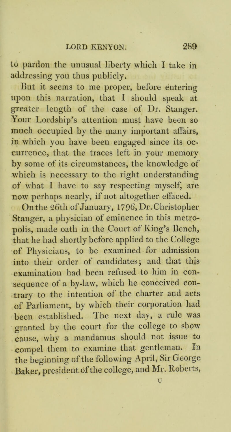 to pardon the unusual liberty which I take in addressing you thus publicly. But it seems to me proper, before entering upon this narration, that 1 should speak at greater length of the case of Dr. Stanger. Your Lordship’s attention must have been so much occupied by the many important affairs, in which you have been engaged since its oc- currence, that the traces left in your memory by some of its circumstances, the knowledge of which is necessary to the right understanding of what I have to say respecting myself, are now perhaps nearly, if not altogether effaced. On the 26th of January, 179b, Dr. Christopher Stanger, a physician of eminence in this metro- polis, made oath in the Court of King’s Bench, that he had shortly before applied to the College of Physicians, to be examined for admission into their order of candidates; and that this examination had been refused to him in con- sequence of a by-law, which he conceived con- trary to the intention of the charter and acts of Parliament, by which their corporation had been established. The next day, a rule was granted by the court for the college to show cause, why a mandamus should not issue to compel them to examine that gentleman. In the beginning of the following April, Sir George Baker, president of the college, and Mr. Roberts, u