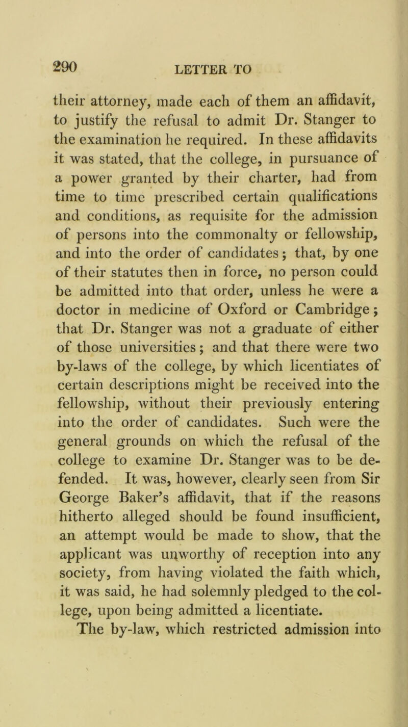 their attorney, made each of them an affidavit, to justify the refusal to admit Dr. Stanger to the examination he required. In these affidavits it was stated, that the college, in pursuance of a power granted by their charter, had from time to time prescribed certain qualifications and conditions, as requisite for the admission of persons into the commonalty or fellowship, and into the order of candidates; that, by one of their statutes then in force, no person could be admitted into that order, unless he were a doctor in medicine of Oxford or Cambridge; that Dr. Stanger was not a graduate of either of those universities; and that there were two by-laws of the college, by which licentiates of certain descriptions might be received into the fellowship, without their previously entering into the order of candidates. Such were the general grounds on which the refusal of the college to examine Dr. Stanger was to be de- fended. It was, however, clearly seen from Sir George Baker’s affidavit, that if the reasons hitherto alleged should be found insufficient, an attempt would be made to show, that the applicant was uqworthy of reception into any society, from having violated the faith which, it was said, he had solemnly pledged to the col- lege, upon being admitted a licentiate. The by-law, which restricted admission into