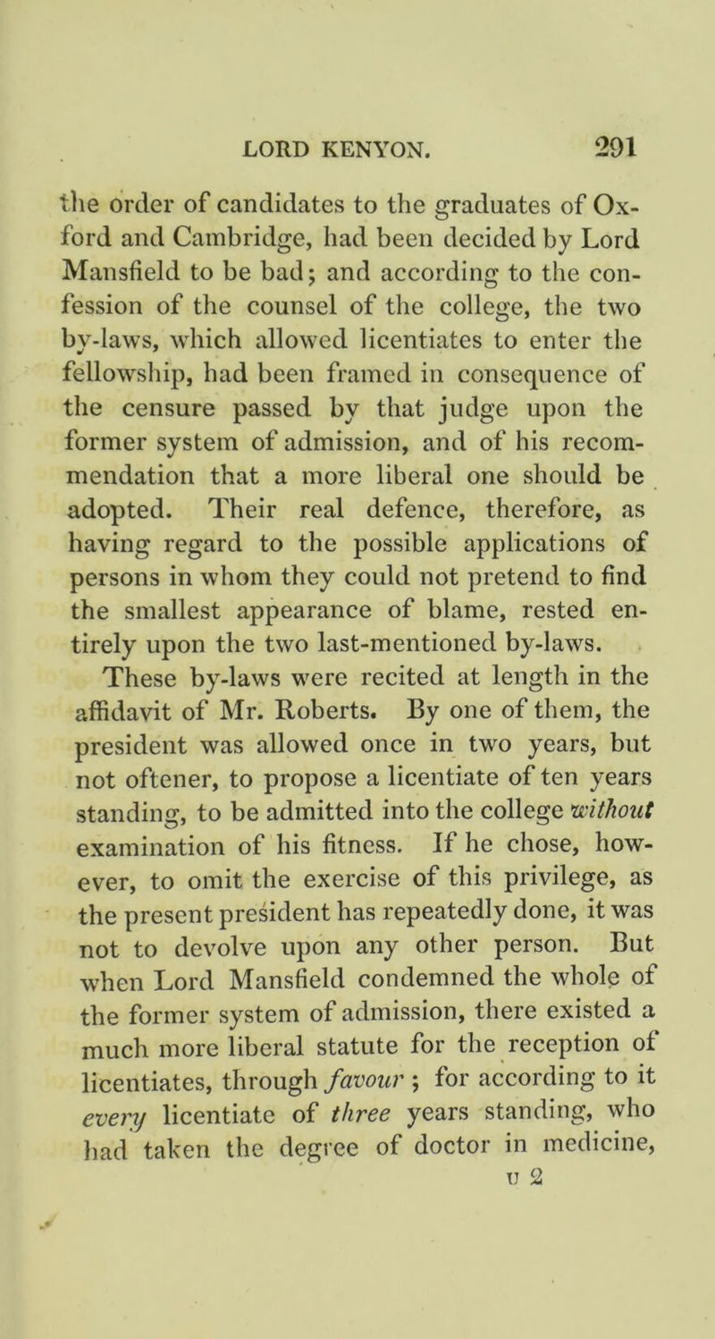 tlie order of candidates to the graduates of Ox- ford and Cambridge, had been decided by Lord Mansfield to be bad j and according to the con- fession of the counsel of the college, the two by-laws, which allowed licentiates to enter the fellowship, had been framed in consequence of the censure passed by that judge upon the former system of admission, and of his recom- mendation that a more liberal one should be adopted. Their real defence, therefore, as having regard to the possible applications of persons in whom they could not pretend to find the smallest appearance of blame, rested en- tirely upon the two last-mentioned by-laws. These by-laws were recited at length in the affidavit of Mr. Roberts. By one of them, the president was allowed once in two years, but not oftener, to propose a licentiate of ten years standing, to be admitted into the college mthout examination of his fitness. If he chose, how- ever, to omit the exercise of this privilege, as the present president has repeatedly done, it was not to devolve upon any other person. But when Lord Mansfield condemned the whole of the former system of admission, there existed a much more liberal statute for the reception of licentiates, through favour ; for according to it every licentiate of three years standing, who had taken the degree of doctor in medicine, TJ 2