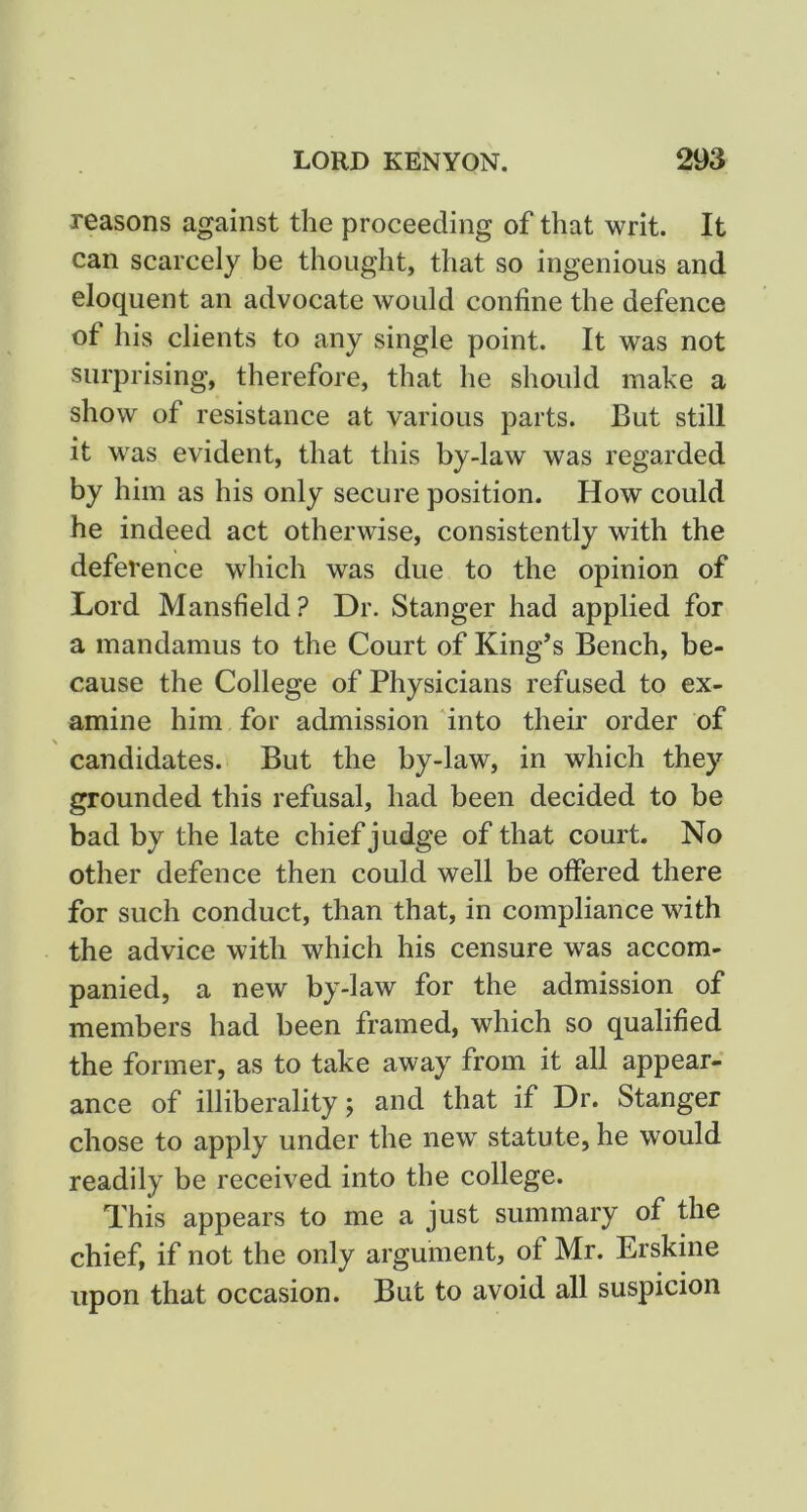 reasons against the proceeding of that writ. It can scarcely be thought, that so ingenious and eloquent an advocate would confine the defence of his clients to any single point. It was not surprising, therefore, that he should make a show of resistance at various parts. But still it was evident, that this by-law was regarded by him as his only secure position. How could he indeed act otherwise, consistently with the deference which was due to the opinion of Lord Mansfield? Dr. Stanger had applied for a mandamus to the Court of King’s Bench, be- cause the College of Physicians refused to ex- amine him for admission 'into their order of candidates. But the by-law, in which they grounded this refusal, had been decided to be bad by the late chief judge of that court. No other defence then could well be offered there for such conduct, than that, in compliance with the advice with which his censure was accom- panied, a new by-law for the admission of members had been framed, which so qualified the former, as to take away from it all appear-' ance of illiberality; and that if Dr. Stanger chose to apply under the new statute, he would readily be received into the college. This appears to me a just summary of the chief, if not the only argument, of Mr. Erskine upon that occasion. But to avoid all suspicion