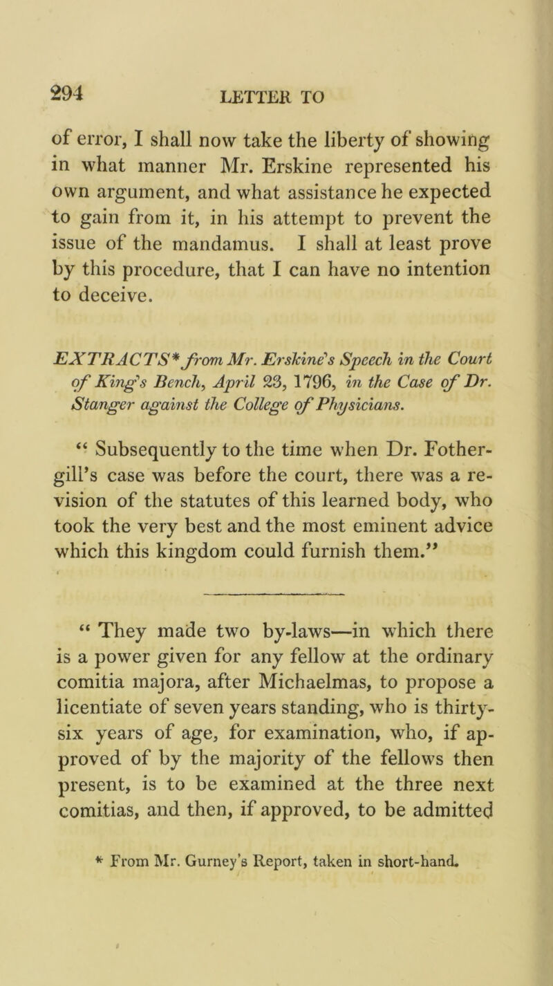 of error, I shall now take the liberty of showing in what manner Mr. Erskine represented his own argument, and what assistance he expected to gain from it, in his attempt to prevent the issue of the mandamus. I shall at least prove by this procedure, that I can have no intention to deceive. EXTRACTS* Jrom Mr. Eiskine’s Speech in the Court of King's Bench^ April 23, 1796, in the Case of Dr. Stanger against the College of Physicians. “ Subsequently to the time when Dr. Fother- gill’s case was before the court, there was a re- vision of the statutes of this learned body, who took the very best and the most eminent advice which this kingdom could furnish them.** “ They made two by-laws—in which there is a power given for any fellow at the ordinary comitia majora, after Michaelmas, to propose a licentiate of seven years standing, who is thirty- six years of age, for examination, who, if ap- proved of by the majority of the fellows then present, is to be examined at the three next comitias, and then, if approved, to be admitted * From Mr, Gurney’s Report, taken in short-hand.