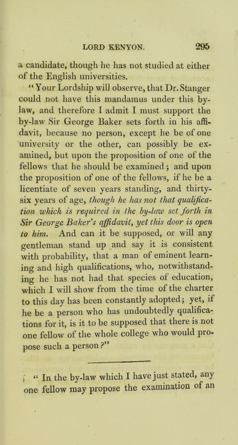 a candidate, though he has not studied at either of the English universities. “ Your Lordship wiU observe, that Dr. Stanger could not have this mandamus under this by- law, and therefore I admit I must support the by-law Sir George Baker sets forth in his affi- davit, because no person, except he be of one university or the other, can possibly be ex- amined, but upon the proposition of one of the fellows that he should be examined; and upon the proposition of one of the fellows, if he be a licentiate of seven years standing, and thirty- six years of age, though he has not that qualifica- tion which is required in the by-law set forth in Sir George Baker's affidavit^ yet this door is open to him. And can it be supposed, or will any gentleman stand up and say it is eonsistent with probability, that a man of eminent learn- ing and high qualifications, who, notwithstand- ing he has not had that species of education, which I will show from the time of the charter to this day has been constantly adopted; yet, if he be a person who has undoubtedly qualifica- tions for it, is it to be supposed that there is not one fellow of the whole college who would pro- pose such a person ?’* \ “ In the by-law which I have just stated, any one fellow may propose the examination of an