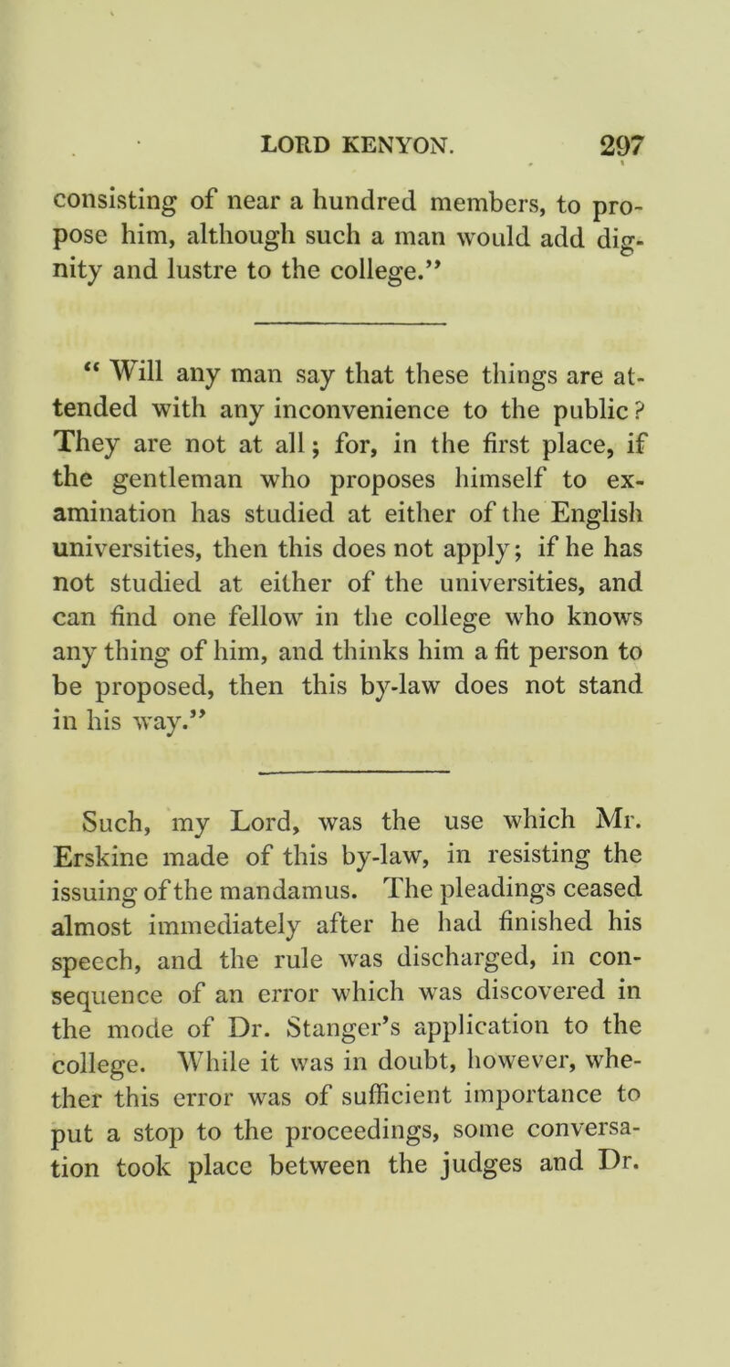 consisting of near a hundred members, to pro- pose him, although such a man would add dig- nity and lustre to the college.” “ Will any man say that these things are at- tended with any inconvenience to the public ? They are not at all; for, in the first place, if the gentleman who proposes himself to ex- amination has studied at either of the English universities, then this does not apply; if he has not studied at either of the universities, and can find one fellow in the college who knows any thing of him, and thinks him a fit person to be proposed, then this by-law does not stand in his way.” Such, my Lord, was the use which Mr. Erskine made of this by-law, in resisting the issuing of the mandamus. The pleadings ceased almost immediately after he had finished his speech, and the rule was discharged, in con- sequence of an error which was discovered in the mode of Dr. Stanger’s application to the college. While it was in doubt, however, whe- ther this error was of sufficient importance to put a stop to the proceedings, some conversa- tion took place between the judges and Dr.