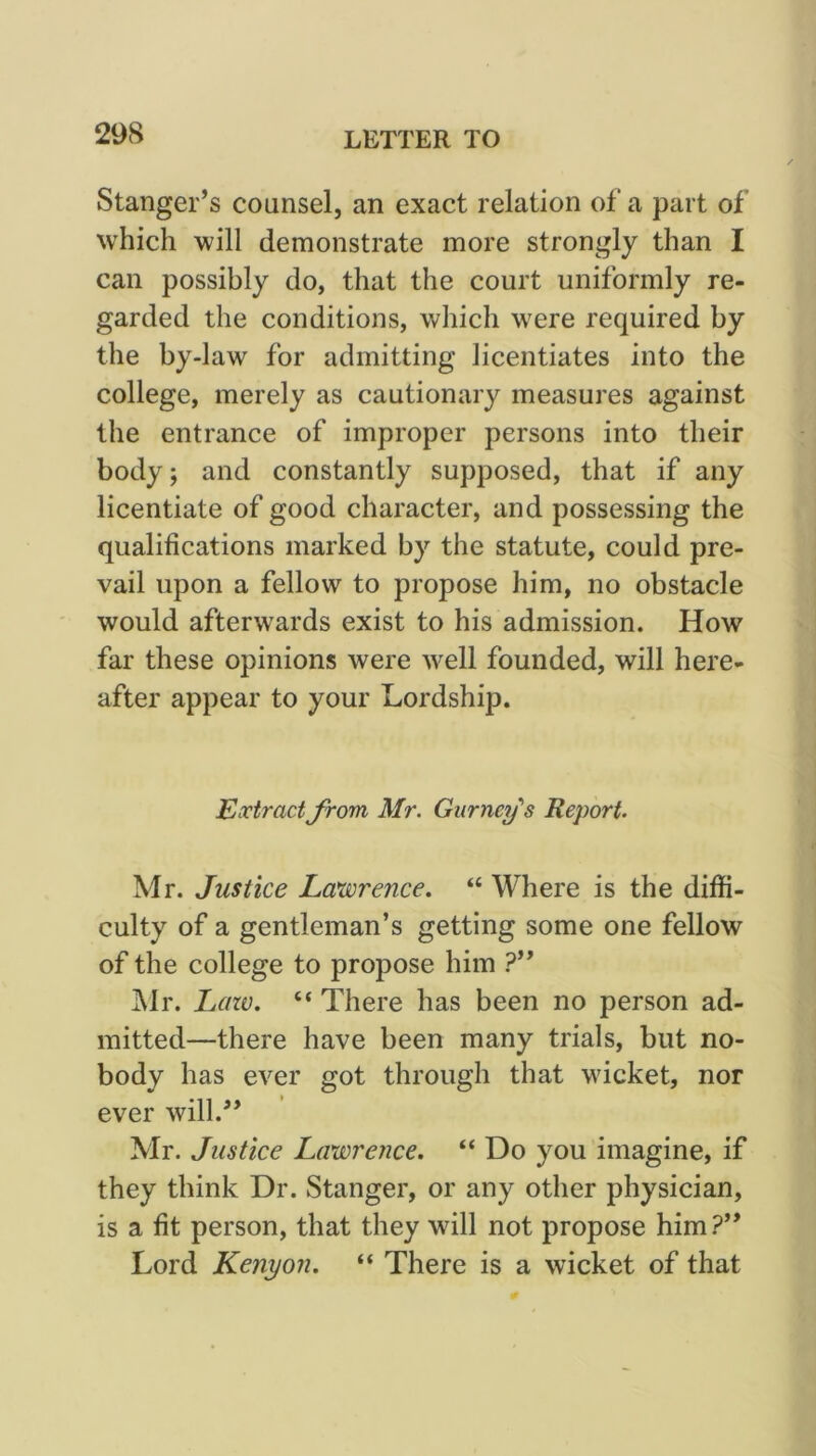 Stanger’s counsel, an exact relation ot* a part of which will demonstrate more strongly than I can possibly do, that the court uniformly re- garded the conditions, which were required by the by-law for admitting licentiates into the college, merely as cautionary measures against the entrance of improper persons into their body; and constantly supposed, that if any licentiate of good character, and possessing the qualifications marked by the statute, could pre- vail upon a fellow to propose him, no obstacle would afterwards exist to his admission. How far these opinions were well founded, will here- after appear to your Lordship. Extract from Mr. Gurney's Report. Mr. Justice Lawrence. “ Where is the diffi- culty of a gentleman’s getting some one fellow of the college to propose him ?” ]\lr. Lazv. “ There has been no person ad- mitted—there have been many trials, but no- body has ever got through that wicket, nor ever will.^* Mr. Justice Lawrence. “ Do you imagine, if they think Dr. Stanger, or any other physician, is a fit person, that they will not propose him?” Lord Kenyon. “ There is a wicket of that
