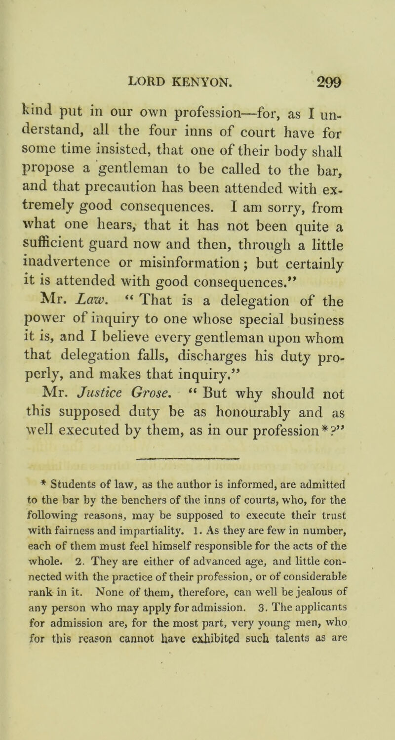 kind put in our own profession—for, as I un- derstand, all the four inns of court have for some time insisted, that one of their body shall propose a gentleman to be called to the bar, and that precaution has been attended with ex- tremely good consequences. I am sorry, from what one hears, that it has not been quite a sufficient guard now and then, through a little inadvertence or misinformation; but certainly it is attended with good consequences.** Mr. Law. “ That is a delegation of the power of inquiry to one whose special business it is, and I believe every gentleman upon whom that delegation falls, discharges his duty pro- perly, and makes that inquiry.** Mr. Justice Grose. “ But why should not this supposed duty be as honourably and as well executed by them, as in our profession*?** * Students of law, as the author is informed, are admitted to the bar by the benchers of the inns of courts, who, for the following reasons, may be supposed to execute their trust with fairness and impartiality. 1. As they are few in number, each of tiiem must feel himself responsible for the acts of the whole. 2. They are either of advanced age, and little con- nected with the practice of their profession, or of considerable rank in it. None of them, therefore, can well be jealous of any person who may apply for admission, 3, The applicants for admission are, for the most part, very young men, who for this reason cannot have exhibited such talents as are