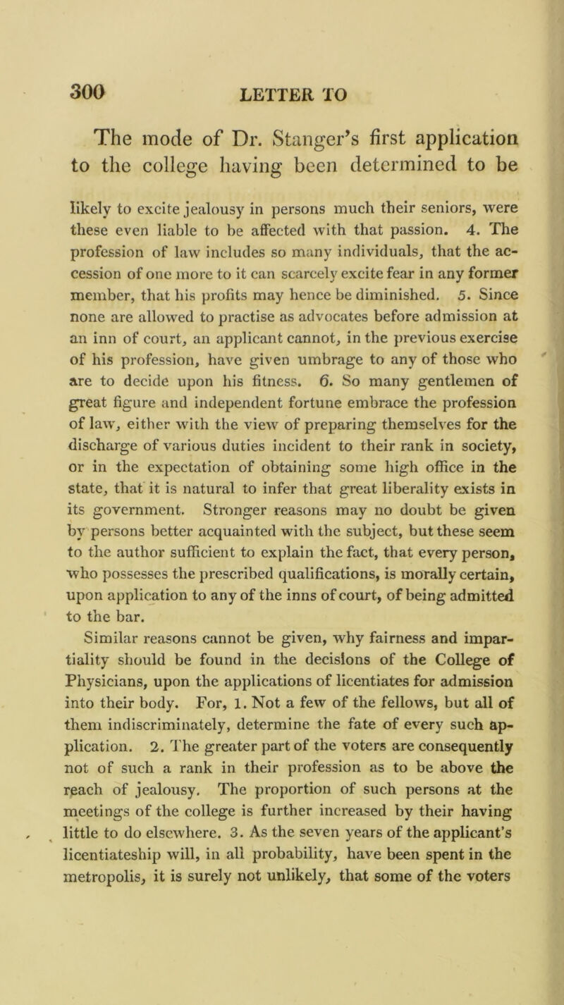 The mode of Dr. Stanger’s first application to the college having been determined to be likely to excite jealousy in persons much their seniors, were these even liable to be affected with that passion. 4. The profession of law includes so many individuals, that the ac- cession of one more to it can scarcely excite fear in any former member, that his profits may hence be diminished, 5. Since none are allowed to practise as advocates before admission at an inn of court, an applicant cannot, in the previous exercise of his profession, have given umbrage to any of those who are to decide upon his fitness. 6. So many gentlemen of great figure and independent fortune embrace the profession of law, either with the view of preparing themselves for the discharge of various duties incident to their rank in society, or in the expectation of obtaining some high office in the state, that it is natural to infer that great liberality exists in its government. Stronger reasons may no doubt be given by persons better acquainted with the subject, but these seem to the author sufficient to explain the fact, that every person, who possesses the prescribed qualifications, is morally certain, upon application to any of the inns of court, of being admitted to the bar. Similar reasons cannot be given, why fairness and impar- tiality should be found in the decisions of the College of Physicians, upon the applications of licentiates for admission into their body. For, 1. Not a few of the fellows, but all of them indiscriminately, determine the fate of every such ap- plication. 2. The greater part of the voters are consequently not of such a rank in their profession as to be above the reach of jealousy. The proportion of such persons at the meetings of the college is further increased by their having little to do elsewhere. 3, As the seven years of the applicant’s licentiateship will, in all probability, have been spent in the metropolis, it is surely not unlikely, that some of the voters
