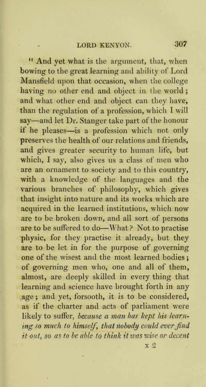 And yet what is the argument, that, when bowing to the great learning and ability of Lord Mansfield u{)on that occasion, when the college having no other end and object in the world; and what other end and object can they have, than the regulation of a profession, which I will say—and let Dr. Stanger take part of the honour if he pleases—is a profession which not only preserves the health of our relations and friends, and gives greater security to human life, but which, I say, also gives us a class of men who are an ornament to society and to this country, with a knowledge of the languages and the various branches of philosophy, which gives that insight into nature and its works which are acquired in the learned institutions, which now are to be broken down, and all sort of persons are to be suffered to do—What Not to practise physic, for they practise it already, but they are to be let in for the purpose of governing one of the wisest and the most learned bodies ; of governing men who, one and all of them, almost, are deeply skilled in every thing that learning and science have brought forth in any .age; and yet, forsooth, it is to be considered, as if the charter and acts of parliament w'ere likely to suffer, because a man has kept his learn- ing so much to himself^ that nobody could ever find it out, so as to be able to think it was wise or decent