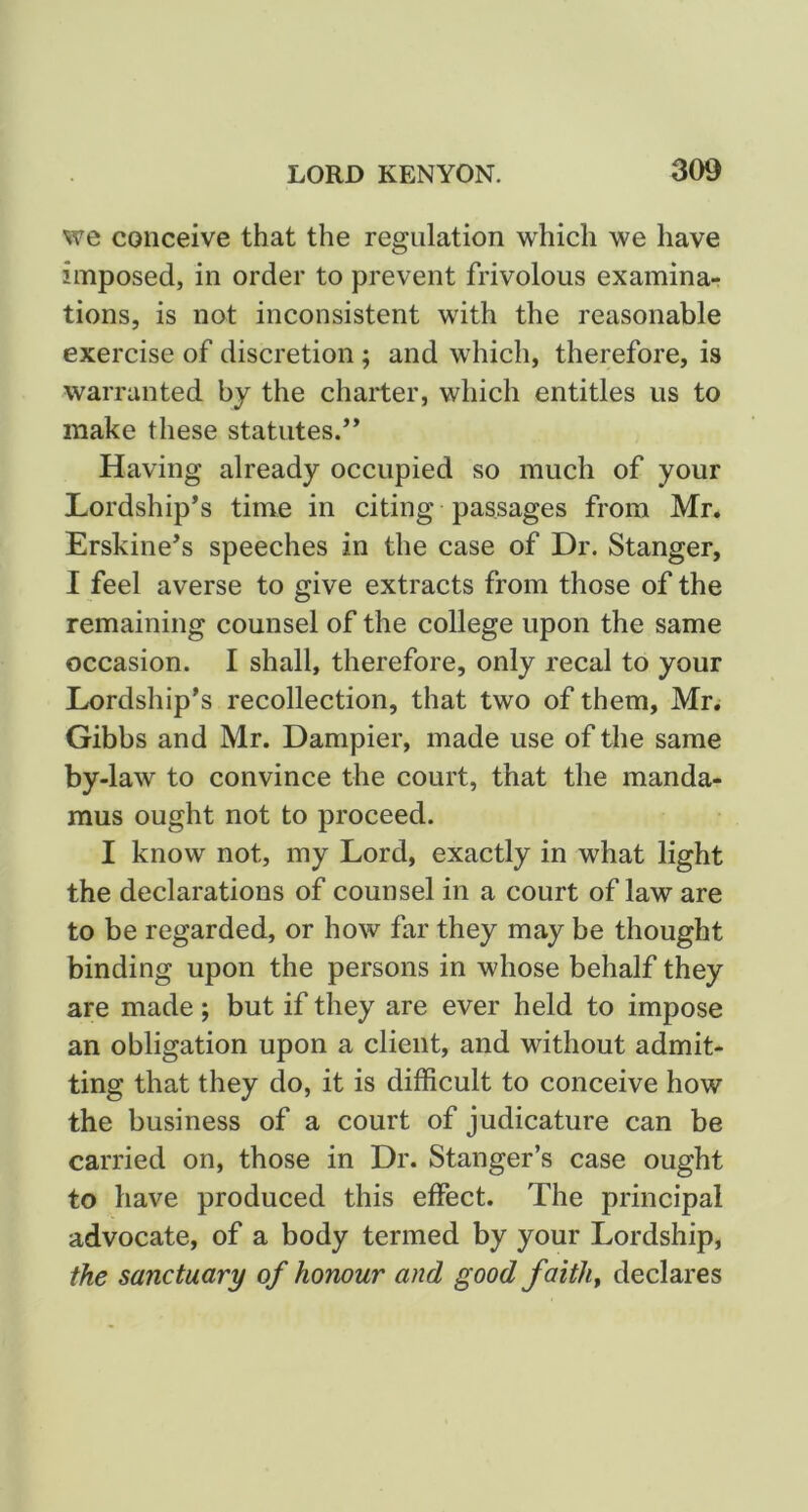 we conceive that the regulation which we have imposed, in order to prevent frivolous examina- tions, is not inconsistent with the reasonable exercise of discretion; and which, therefore, is warranted by the charter, which entitles us to make these statutes.** Having already occupied so much of your Lordship*s time in citing passages from Mr. Erskine*s speeches in the case of Dr. Stanger, I feel averse to give extracts from those of the remaining counsel of the college upon the same occasion. I shall, therefore, only recal to your Lordship’s recollection, that two of them, Mr. Gibbs and Mr. Dampier, made use of the same by-law to convince the court, that the manda- mus ought not to proceed. I know not, my Lord, exactly in what light the declarations of counsel in a court of law are to be regarded, or how far they may be thought binding upon the persons in whose behalf they are made; but if they are ever held to impose an obligation upon a client, and without admit- ting that they do, it is difficult to conceive how the business of a court of judicature can be carried on, those in Dr. Stanger’s case ought to have produced this effect. The principal advocate, of a body termed by your Lordship, the sanctuary of honour and good faiths declares