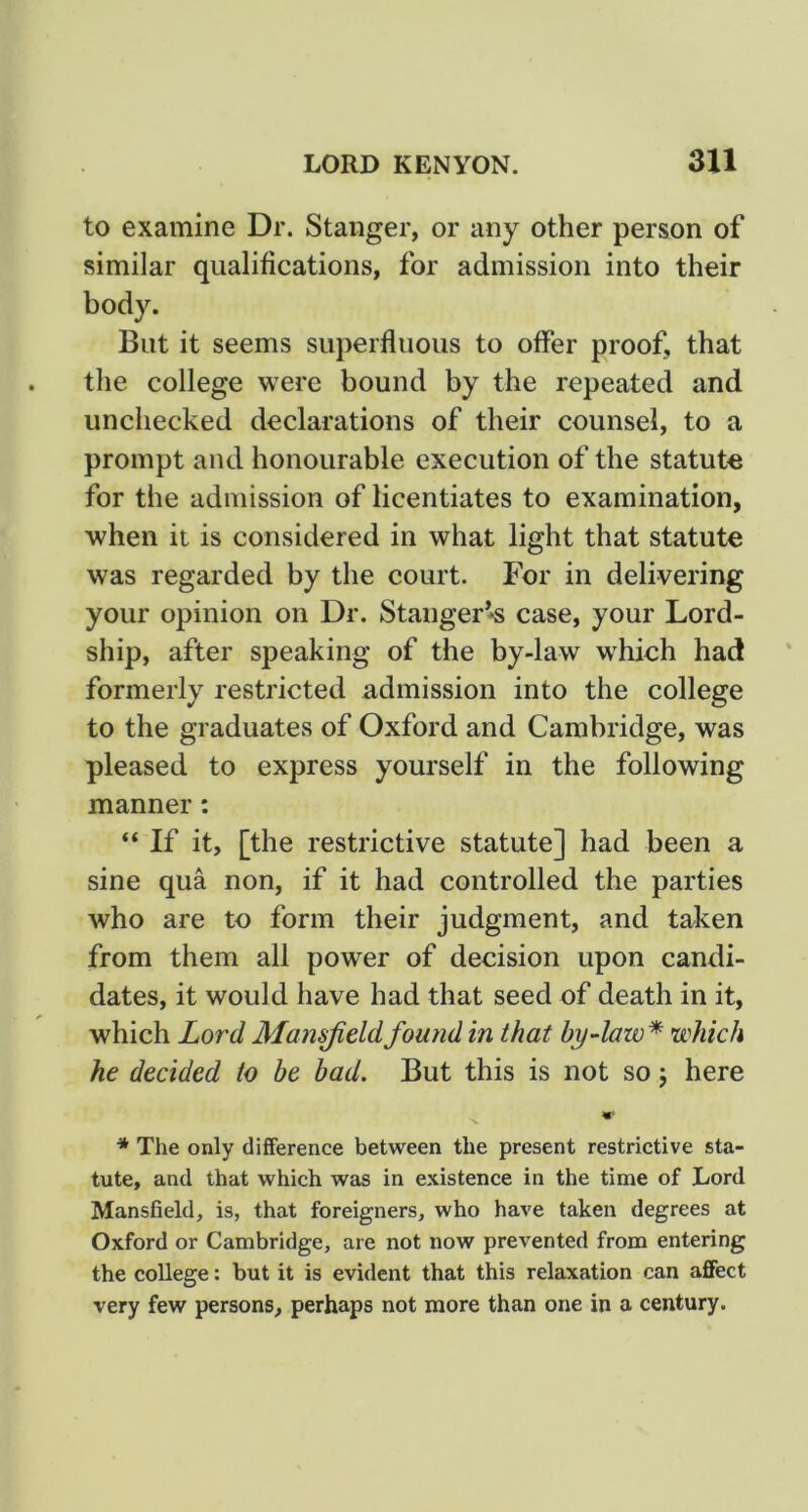 to examine Dr. Stanger, or any other person of similar qualifications, for admission into their body. But it seems superfluous to offer proof, that the college were bound by the repeated and unchecked declarations of their counsel, to a prompt and honourable execution of the statute for the admission of licentiates to examination, when ii is considered in what light that statute was regarded by the court. For in delivering your opinion on Dr. StangeF*s case, your Lord- ship, after speaking of the by-law which had formerly restricted admission into the college to the graduates of Oxford and Cambridge, was pleased to express yourself in the following manner: “ If it, [the restrictive statute] had been a sine qua non, if it had controlled the parties who are to form their judgment, and taken from them all power of decision upon candi- dates, it would have had that seed of death in it, which Lord Mamjieldfound in that by4aw* which he decided to be bad. But this is not so j here * The only difference between the present restrictive sta- tute, and that which was in existence in the time of Lord Mansfield, is, that foreigners, who have taken degrees at Oxford or Cambridge, are not now prevented from entering the college: but it is evident that this relaxation can affect very few persons, perhaps not more than one in a century.