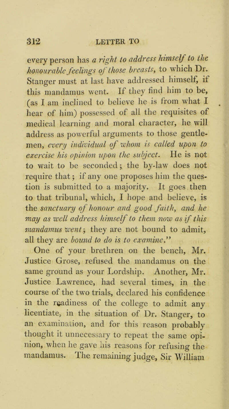 every person has a right to address himself to the honourable feelings of ' those breasts, to which Dr. Stanffer must at last have addressed himself, if O this mandamus went. If they find him to be, (as I am inclined to believe he is from what I hear of him) possessed of all the requisites of medical learning and moral character, he will address as powerful arguments to those gentle- jnen, every individual of xvhom is called upon to exercise his opinion upon the subject. He is not to wait to be seconded; the by-law does not require that; if any one proposes him the ques- tion is submitted to a majority. It goes then to that tribunal, which, I hope and believe, is the sanctuaiy of honour and good faith, and he may as 'well address himself to them now as if this mandamus went; they are not bound to admit, all they are bound to do is to examine.^' One of your brethren on the bench, Mr. Justice Grose, refused the mandamus on the same ground as your Lordship. Another, Mr. Justice Lawrence, had several times, in the course of the two trials, declared his confidence in the readiness of the college to admit any licentiate, in the situation of Dr. Stanger, to an examination, and for this reason probably thought it unnecessary to repeat the same opi- nion, when he gave uis reasons for refusing the mandamus. The remaining judge. Sir William