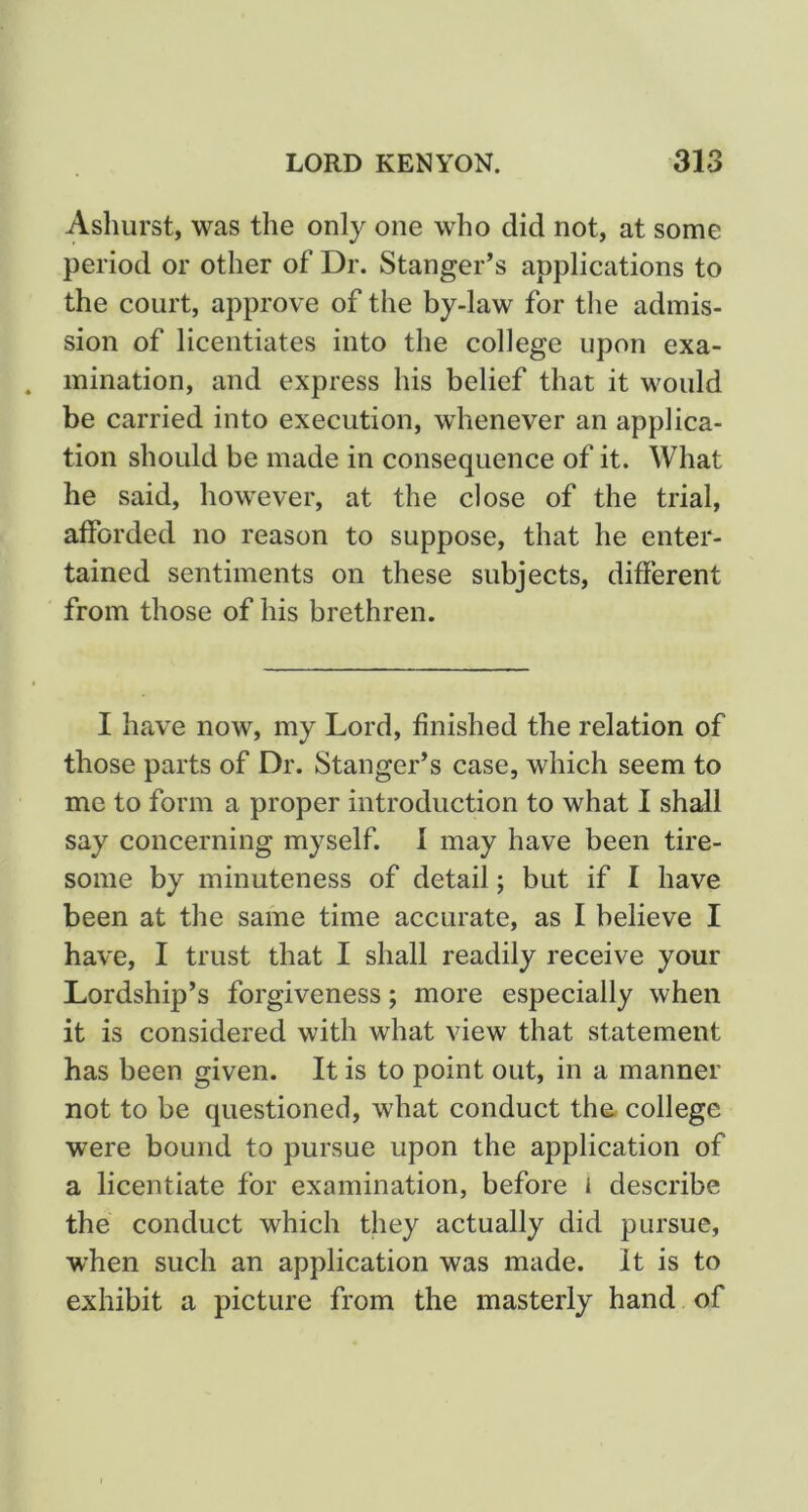 Asliurst, was the only one who did not, at some period or other of Dr. Stanger’s applications to the court, approve of the by-law for the admis- sion of licentiates into the college upon exa- mination, and express his belief that it would be carried into execution, whenever an applica- tion should be made in consequence of it. What he said, however, at the close of the trial, afforded no reason to suppose, that he enter- tained sentiments on these subjects, different from those of his brethren. I have now, my Lord, finished the relation of those parts of Dr. Stanger’s case, which seem to me to form a proper introduction to what I shall say concerning myself. 1 may have been tire- some by minuteness of detail; but if I have been at the same time accurate, as I believe I have, I trust that I shall readily receive your Lordship’s forgiveness; more especially when it is considered with what view that statement has been given. It is to point out, in a manner not to be questioned, what conduct the. college were bound to pursue upon the application of a licentiate for examination, before i describe the conduct which they actually did pursue, when such an application was made. It is to exhibit a picture from the masterly hand of