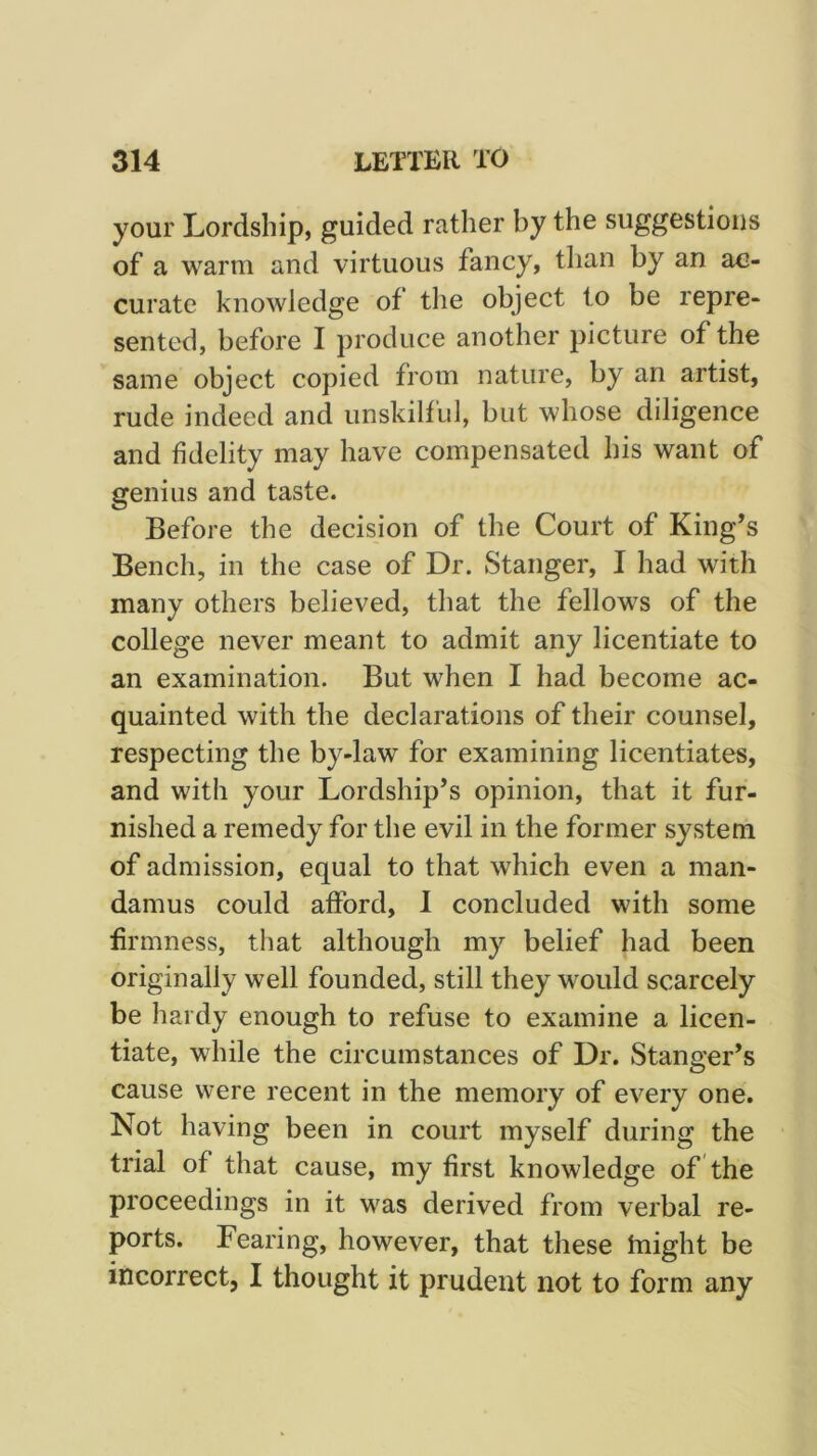 your Lordship, guided rather by the suggestions of a warm and virtuous fancy, than by an ac- curate knowledge of the object to be repre- sented, before I produce another picture of the same object copied from nature, by an artist, rude indeed and unskilful, but whose diligence and fidelity may have compensated his want of genius and taste. Before the decision of the Court of King’s Bench, in the case of Dr. Stanger, I had with many others believed, that the fellows of the college never meant to admit any licentiate to an examination. But when I had become ac- quainted with the declarations of their counsel, respecting the by-law for examining licentiates, and with your Lordship’s opinion, that it fur- nished a remedy for the evil in the former system of admission, equal to that which even a man- damus could afford, 1 concluded with some firmness, that although my belief had been originally well founded, still they would scarcely be hardy enough to refuse to examine a licen- tiate, while the circumstances of Dr. Stanger’s cause were recent in the memory of every one. Not having been in court myself during the trial of that cause, my first knowledge of the proceedings in it was derived from verbal re- ports. Fearing, however, that these tnight be incorrect, I thought it prudent not to form any