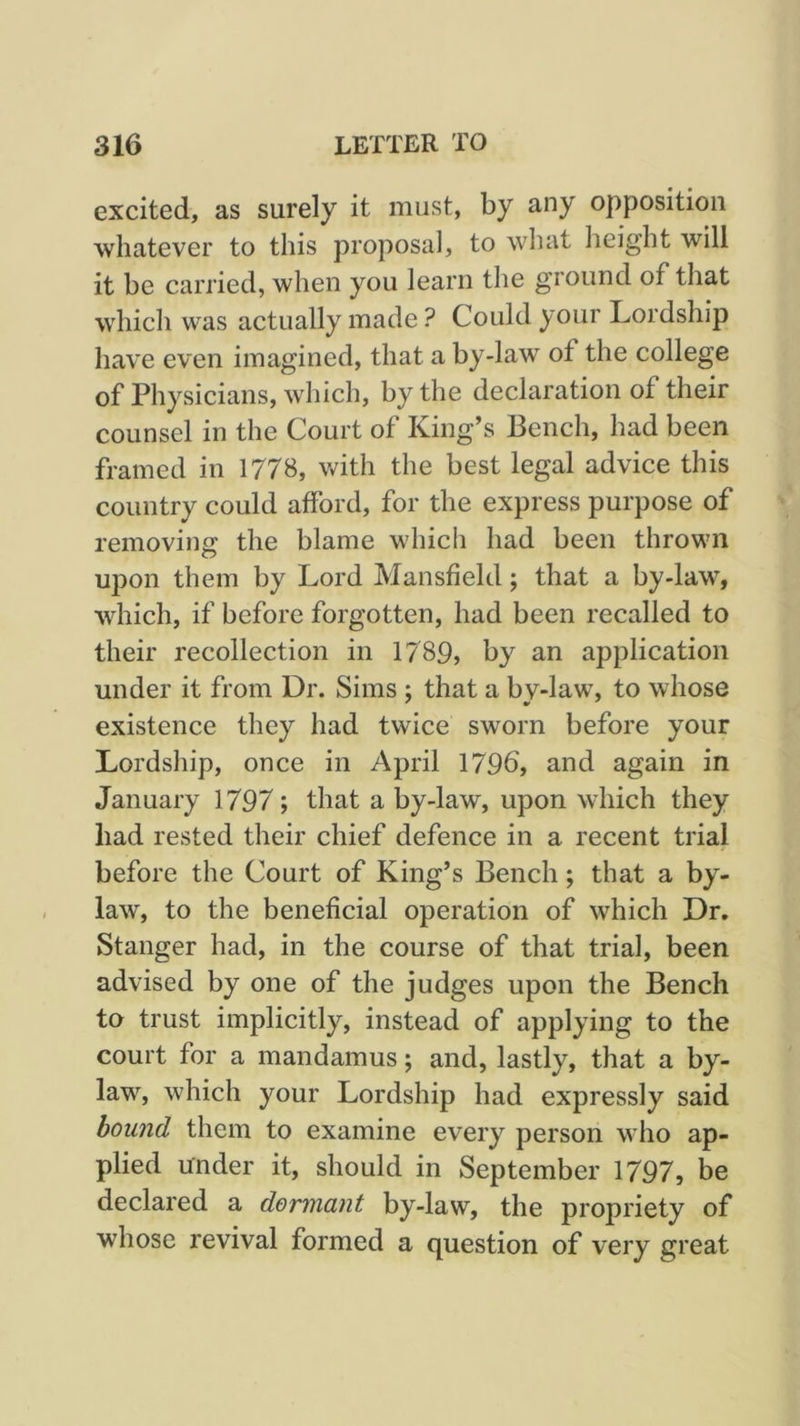 excited, as surely it must, by any opposition whatever to this proposal, to what height will it be carried, when you learn the ground of that which was actually made ? Could your Lordship have even imagined, that a by-law of the college of Physicians, which, by the declaration of their counsel in the Court of King’s Bench, had been framed in 1778, with the best legal advice this country could afford, for the express purpose of removing the blame which had been thrown upon them by Lord Mansfield; that a by-law, which, if before forgotten, had been recalled to their recollection in 1789, by an application under it from Dr. Sims ; that a by-law, to whose existence they had twice sworn before your Lordship, once in April 179b, and again in January 1797; that a by-law, upon which they had rested their chief defence in a recent trial before the Court of King’s Bench; that a by- law, to the beneficial operation of which Dr. Stanger had, in the course of that trial, been advised by one of the judges upon the Bench to trust implicitly, instead of applying to the court for a mandamus; and, lastly, that a by- law, which your Lordship had expressly said hound them to examine every person who ap- plied under it, should in September 1797, be declared a dormant by-law, the propriety of whose revival formed a question of very great