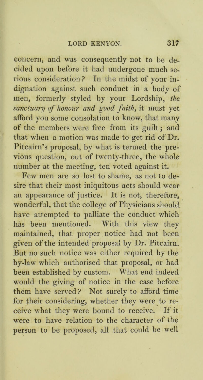 concern, and was consequently not to be de- cided upon before it had undergone much se- rious consideration ? In the midst of your in- dignation against such conduct in a body of men, formerly styled by your Lordship, the sanctuary of honour and good faith, it must yet afford you some consolation to know, that many of the members were free from its guilt; and that when a motion was made to get rid of Dr. Pitcairn’s proposal, by what is termed the pre- vious question, out of twenty-three, the whole number at the meeting, ten voted against it. Few men are so lost to shame, as not to de- sire that their most iniquitous acts should wear an appearance of justice. It is not, therefore, wonderful, that the college of Physicians should have attempted to palliate the conduct which has been mentioned. With this view they maintained, that proper notice had not been given of the intended proposal by Dr. Pitcairn. But no such notice was either required by the by-law which authorised that proposal, or had been established by custom. What end indeed would the giving of notice in the case before them have served? Not surely to afford time for their considering, whether they were to re- ceive what they were bound to receive. If it were to have relation to the character of the person to be proposed, all that could be well
