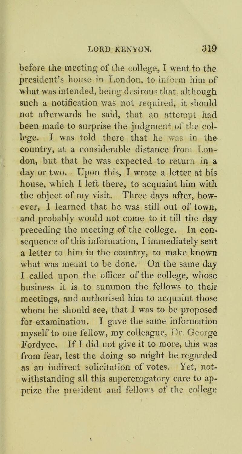 before the meeting of the college, I went to the president’s house in London, to inform him of what was intended, being desirous that, although such a notification was not required, it should not afterwards be said, that an attempt had been made to surprise the judgment of the col- lege. I was told there that he was in the country, at a considerable distance from Lon- don, but that he was expected to return in a day or two. Upon this, I wrote a letter at his house, which I left there, to acquaint him with the object of my visit. Three days after, how- ever, I learned that he was still out of town, and probably would not come to it till the day preceding the meeting of the college. In con- sequence of this information, I immediately sent a letter to him in the country, to make known what was meant to be done. On the same day I called upon the officer of the college, whose business it is to summon the fellows to their meetings, and authorised him to acquaint those whom he should see, that I was to be proposed for examination. I gave the same information myself to one fellow, my colleague. Dr George Fordyce. If I did not give it to more, this was from fear, lest the doing so might be regarded as an indirect solicitation of votes. Yet, not- withstanding all this supererogatory care to ap- prize the president and fellows of the college