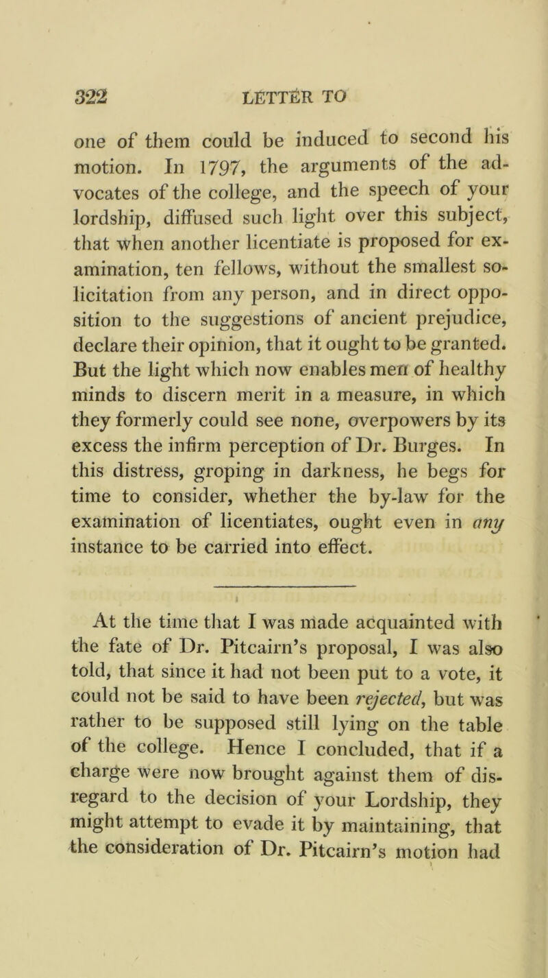 one of them could be induced to second Ins motion. In 1797, the arguments of the ad- vocates of the college, and the speech of your lordship, diffused such light over this subject, that when another licentiate is proposed for ex- amination, ten fellows, without the smallest so- licitation from any person, and in direct oppo- sition to the suggestions of ancient prejudice, declare their opinion, that it ought to be granted. But the light which now enables men of healthy minds to discern merit in a measure, in which they formerly could see none, overpowers by its excess the infirm perception of Dr. Burges. In this distress, groping in darkness, he begs for time to consider, whether the by-law for the examination of licentiates, ought even in any instance to be carried into effect. At the time that I was made acquainted with the fate of Dr. Pitcairn’s proposal, I was also told, that since it had not been put to a vote, it could not be said to have been rejected, but was rather to be supposed still lying on the table of the college. Hence I concluded, that if a charge were now brought against them of dis- regard to the decision of your Lordship, they might attempt to evade it by maintaining, that the consideration of Dr. Pitcairn’s motion had )