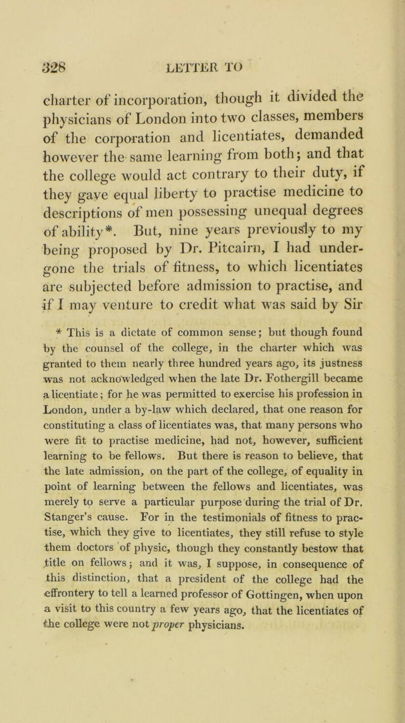 charter of incorporation, though it divided the physicians of London into two classes, members of the corporation and licentiates, demanded however the same learning from both; and that the college would act contrary to their duty, if they gave equal liberty to practise medicine to descriptions of men possessing unequal degrees of ability*. But, nine years previous-ly to my being proposed by Dr. Pitcairn, I had under- Sfone the trials of fitness, to which licentiates are subjected before admission to practise, and if I may venture to credit what was said by Sir * This is a dictate of common sense; but though found by the counsel of the college, in the charter which was granted to them nearly three hundred years ago, its justness was not acknowledged when the late Dr. Fothergill became a licentiate; for he was permitted to exercise his profession in London, under a by-law which declared, that one reason for constituting a class of licentiates was, that many persons who were fit to practise medicine, had not, however, sufficient learning to be fellows. But there is reason to believe, that the late admission, on the part of the college, of equality in point of learning between the fellows and licentiates, was merely to serve a particular purpose during the trial of Dr. Stanger’s cause. For in the testimonials of fitness to prac- tise, which they give to licentiates, they still refuse to style them doctors of physic, though they constantly bestow that title on fellows; and it was, I suppose, in consequence of this distinction, that a president of the college had the effrontery to tell a learned professor of Gottingen, when upon a visit to this country a few years ago, that the licentiates of the college were not proper physicians.