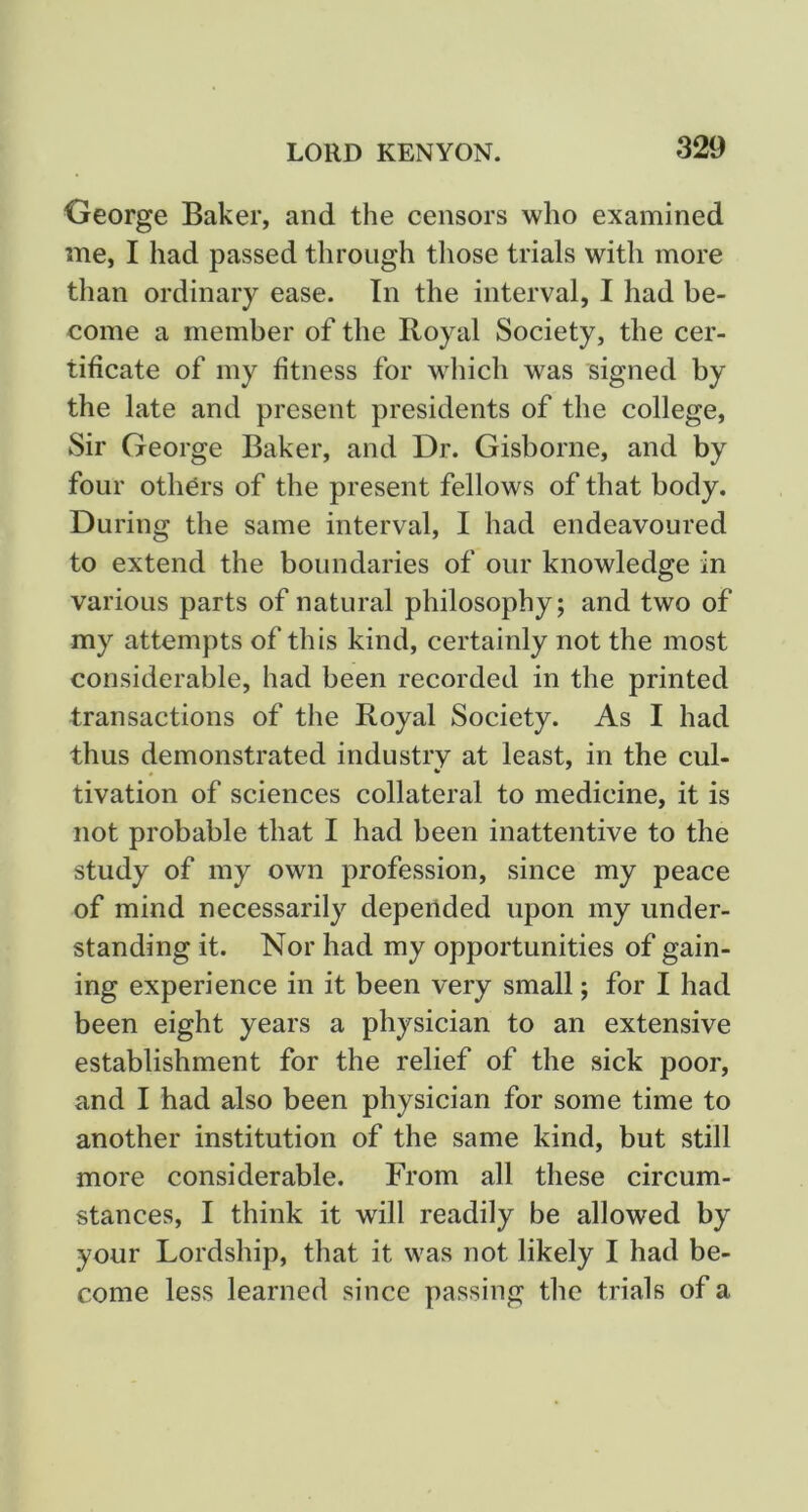 George Baker, and the censors who examined me, I had passed through those trials with more than ordinary ease. In the interval, I had be- come a member of the Royal Society, the cer- tificate of my fitness for which was signed by the late and present presidents of the college. Sir George Baker, and Dr. Gisborne, and by four othOrs of the present fellows of that body. During the same interval, I had endeavoured to extend the boundaries of our knowledge in various parts of natural philosophy; and two of my attempts of this kind, certainly not the most considerable, had been recorded in the printed transactions of the Royal Society. As I had thus demonstrated industry at least, in the cul- tivation of sciences collateral to medicine, it is not probable that I had been inattentive to the study of my own profession, since my peace of mind necessarily depended upon my under- standing it. Nor had my opportunities of gain- ing experience in it been very small; for I had been eight years a physician to an extensive establishment for the relief of the sick poor, and I had also been physician for some time to another institution of the same kind, but still more considerable. From all these circum- stances, I think it will readily be allowed by your Lordship, that it was not likely I had be- come less learned since passing the trials of a