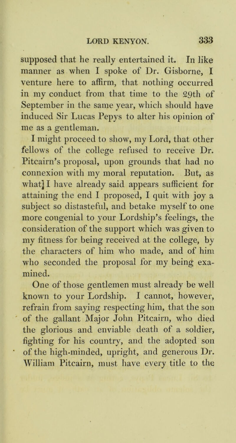 supposed that he really entertained it. In like manner as when I spoke of Dr. Gisborne, I venture here to affirm, that nothing occurred in my conduct from that time to the 29th of September in the same year, which should have induced Sir Lucas Pepys to alter his opinion of me as a gentleman. I might proceed to show, my Lord, that other fellows of the college refused to receive Dr. Pitcairn’s proposal, upon grounds that had no connexion with my moral reputation. But, as what] I have already said appears sufficient for attaining the end I proposed, I quit with joy a subject so distasteful, and betake myself to one more congenial to your Lordship’s feelings, the consideration of the support which was given to my fitness for being received at the college, by the characters of him who made, and of him who seconded the proposal for my being exa- mined. One of those gentlemen must already be well known to your Lordship, I cannot, however, refrain from saying respecting him, that the son ' of the gallant Major John Pitcairn, who died the glorious and enviable death of a soldier, fighting for his country, and the adopted son * of the high-minded, upright, and generous Dr. William Pitcairn, must have every title to the